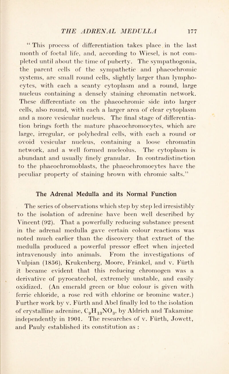 “ This process of differentiation takes place in the last month of foetal life, and, according to Wiesel, is not com¬ pleted until about the time of puberty. The sympathogonia, the parent cells of the sympathetic and phaeochromic systems, are small round cells, slightly larger than lympho¬ cytes, with each a scanty cytoplasm and a round, large nucleus containing a densely staining chromatin network. These differentiate on the phaeochromic side into larger cells, also round, with each a larger area of clear cytoplasm and a more vesicular nucleus. The final stage of differentia¬ tion brings forth the mature phaeoehromocytes, which are large, irregular, or polyhedral cells, with each a round or ovoid vesicular nucleus, containing a loose chromatin network, and a well formed nucleolus. The cytoplasm is abundant and usually finely granular. In contradistinction to the phaeoehromoblasts, the phaeoehromocytes have the peculiar property of staining brown with chromic salts.” The Adrenal Medulla and its Normal Function The series of observations which step by step led irresistibly to the isolation of adrenine have been well described by Vincent (92). That a powerfully reducing substance present in the adrenal medulla gave certain colour reactions was noted much earlier than the discovery that extract of the medulla produced a powerful pressor effect when injected intravenously into animals. From the investigations of Vulpian (1856), Krukenberg, Moore, Frankel, and v. Fiirth it became evident that this reducing chromogen was a derivative of pyrocatechol, extremely unstable, and easily oxidized. (An emerald green or blue colour is given with ferric chloride, a rose red with chlorine or bromine water.) Further work by v. Fiirth and Abel finally led to the isolation of crystalline adrenine, C9H13N03, by Aldrich and Takamine independently in 1901. The researches of v. Fiirth, Jowett, and Pauly established its constitution as :