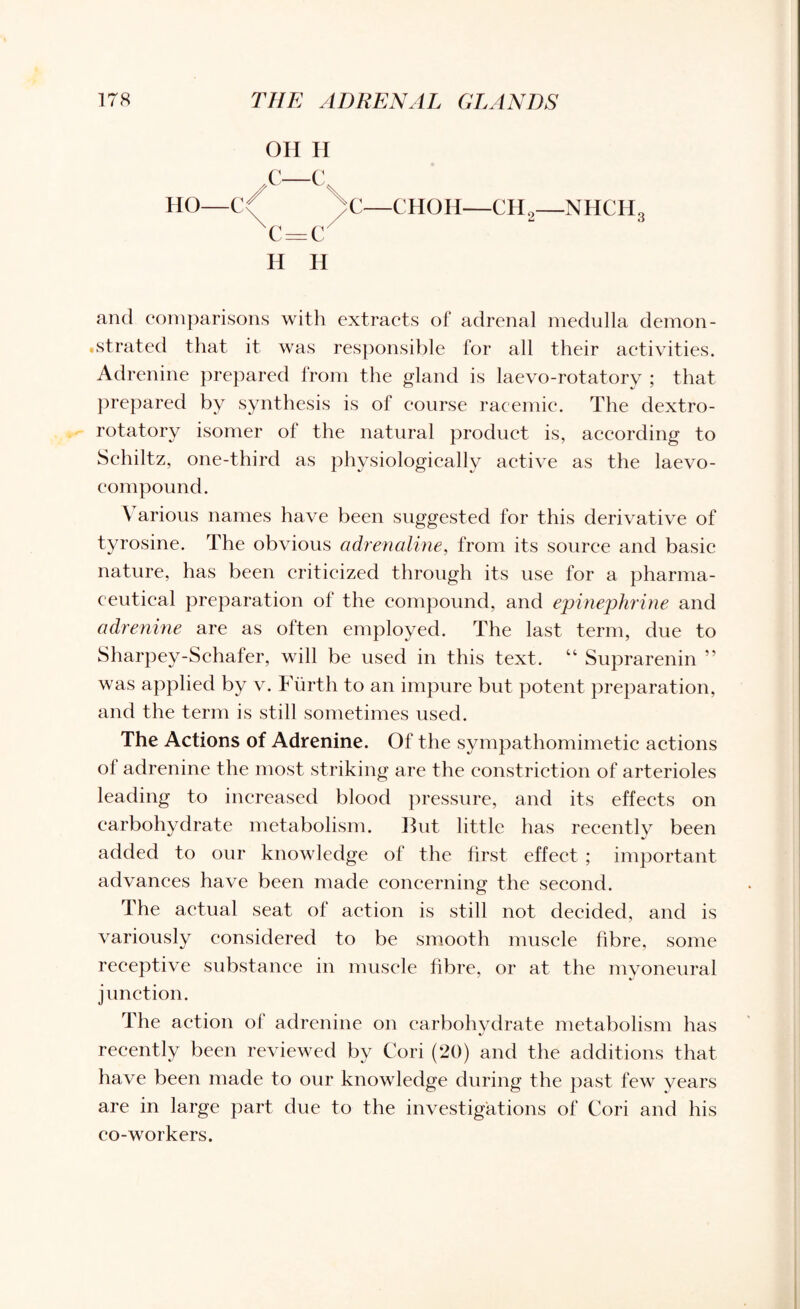 HO C OH H N—Cx </ \ C c=c H H CHOH—CH2—NHCHg and comparisons with extracts of adrenal medulla demon¬ strated that it was responsible for all their activities. Adrenine prepared from the gland is laevo-rotatory ; that prepared by synthesis is of course racemic. The dextro¬ rotatory isomer of the natural product is, according to Schiltz, one-third as physiologically active as the laevo- compound. \ arious names have been suggested for this derivative of tyrosine. The obvious adrenaline, from its source and basic nature, has been criticized through its use for a pharma¬ ceutical preparation of the compound, and epinephrine and adrenine are as often employed. The last term, due to Sharpey-Schafer, will be used in this text. “ Suprarenin ” was applied by v. Furth to an impure but potent preparation, and the term is still sometimes used. The Actions of Adrenine. Of the sympathomimetic actions ol adrenine the most striking are the constriction of arterioles leading to increased blood pressure, and its effects on carbohydrate metabolism. But little has recentlv been added to our knowledge of the first effect ; important advances have been made concerning the second. The actual seat of action is still not decided, and is variously considered to be smooth muscle fibre, some receptive substance in muscle fibre, or at the myoneural junction. The action of adrenine on carbohydrate metabolism has recently been reviewed by Cori (20) and the additions that have been made to our knowledge during the past few years are in large part due to the investigations of Cori and his co-workers.
