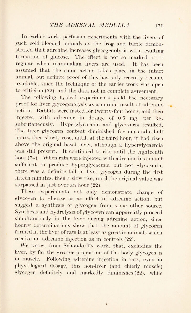 In earlier work, perfusion experiments with the livers of such cold-blooded animals as the frog and turtle demon¬ strated that adrenine increases glycogenolysis with resulting formation ol glucose. The effect is not so marked or so regular when mammalian livers are used. It has been assumed that the same action takes place in the intact animal, but definite proof of this has only recently become available, since the technique of the earlier work was open to criticism (22), and the data not in complete agreement. The following typical experiments yield the necessary proof for liver glycogenolysis as a normal result of adrenine action. Rabbits were fasted for twenty-four hours, and then injected with adrenine in dosage of 0*5 mg. per kg. subcutaneously. Hyperglycaemia and glycosuria resulted. The liver glycogen content diminished for one-and-a-half hours, then slowly rose, until, at the third hour, it had risen above the original basal level, although a hyperglycaemia was still present. It continued to rise until the eighteenth hour (74). When rats were injected with adrenine in amount sufficient to produce hyperglycaemia but not glycosuria, there was a definite fall in liver glycogen during the first fifteen minutes, then a slow rise, until the original value was surpassed in just over an hour (22). These experiments not only demonstrate change of glycogen to glucose as an effect of adrenine action, but suggest a synthesis of glycogen from some other source. Synthesis and hydrolysis of glycogen can apparently proceed simultaneously in the liver during adrenine action, since hourly determinations show that the amount of glycogen formed in the liver of rats is at least as great in animals which receive an adrenine injection as in controls (22). We know, from Schondorff’s work, that, excluding the liver, by far the greater proportion of the body glycogen is in muscle. Following adrenine injection in rats, even in physiological dosage, this non-liver (and chiefly muscle) glycogen definitely and markedly diminishes (22), while