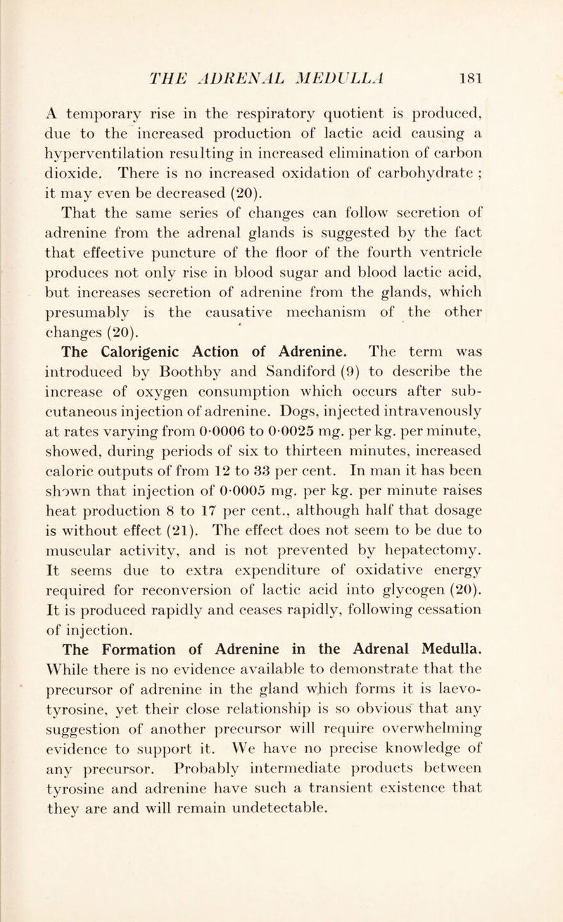 A temporary rise in the respiratory quotient is produced, due to the increased production of lactic acid causing a hyperventilation resulting in increased elimination of carbon dioxide. There is no increased oxidation of carbohydrate ; it may even be decreased (20). That the same series of changes can follow secretion of adrenine from the adrenal glands is suggested by the fact that effective puncture of the floor of the fourth ventricle produces not only rise in blood sugar and blood lactic acid, but increases secretion of adrenine from the glands, which presumably is the causative mechanism of the other changes (20). The Calorigenic Action of Adrenine. The term was introduced by Boothby and Sandiford (9) to describe the increase of oxygen consumption which occurs after sub¬ cutaneous injection of adrenine. Dogs, injected intravenously at rates varying from 0-0006 to 0-0025 mg. per kg. per minute, showed, during periods of six to thirteen minutes, increased caloric outputs of from 12 to 33 per cent. In man it has been shown that injection of 0-0005 mg. per kg. per minute raises heat production 8 to 17 per cent., although half that dosage is without effect (21). The effect does not seem to be due to muscular activity, and is not prevented by hepatectomy. It seems due to extra expenditure of oxidative energy required for reconversion of lactic acid into glycogen (20). It is produced rapidly and ceases rapidly, following cessation of injection. The Formation of Adrenine in the Adrenal Medulla. While there is no evidence available to demonstrate that the precursor of adrenine in the gland which forms it is laevo- tyrosine, yet their close relationship is so obvious that any suggestion of another precursor will require overwhelming evidence to support it. We have no precise knowledge of any precursor. Probably intermediate products between tyrosine and adrenine have such a transient existence that they are and will remain undetectable.