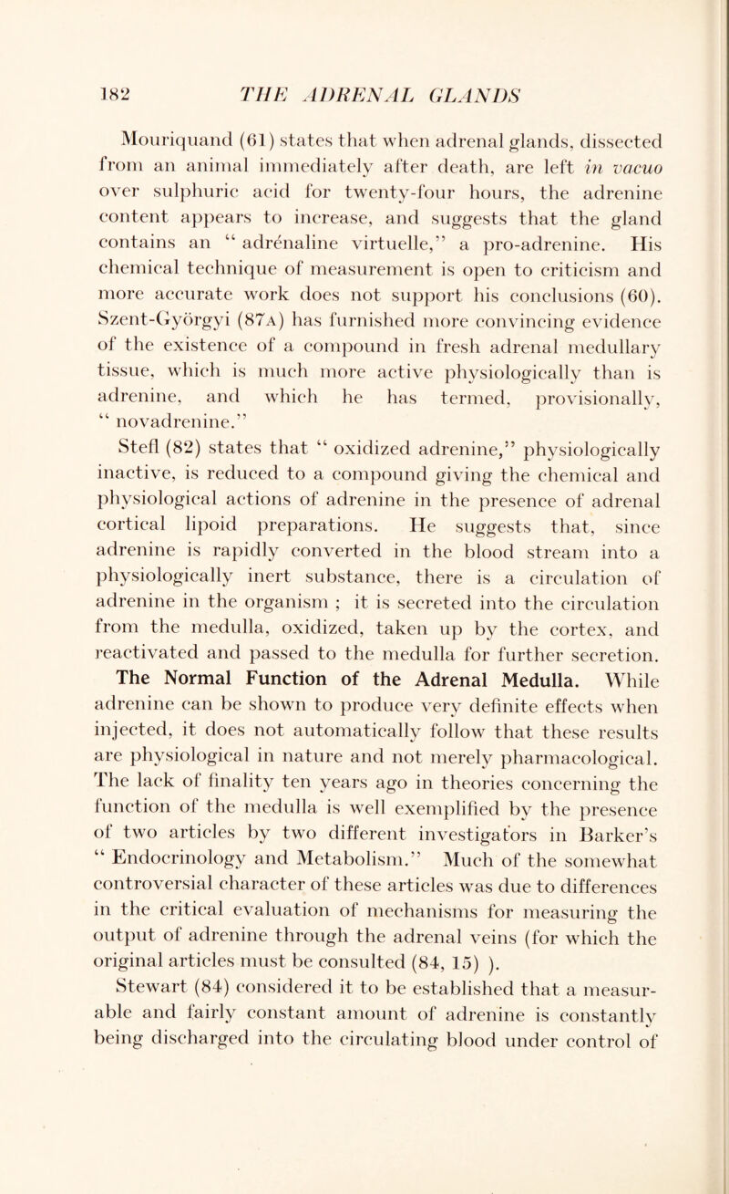 Mouriquand (61) states that when adrenal glands, dissected from an animal immediately after death, are left in vacuo over sulphuric acid for twenty-four hours, the adrenine content appears to increase, and suggests that the gland contains an 44 adrenaline virtuelle,” a pro-adrenine. His chemical technique of measurement is open to criticism and more accurate work does not support his conclusions (60). Szent-Gyorgyi (87a) has furnished more convincing evidence of the existence of a compound in fresh adrenal medullary tissue, which is much more active physiologically than is adrenine, and which he has termed, provisionally, 44 novadrenine.” Stefl (82) states that 44 oxidized adrenine,” physiologically inactive, is reduced to a compound giving the chemical and physiological actions of adrenine in the presence of adrenal cortical lipoid preparations. He suggests that, since adrenine is rapidly converted in the blood stream into a physiologically inert substance, there is a circulation of adrenine in the organism ; it is secreted into the circulation from the medulla, oxidized, taken up by the cortex, and reactivated and passed to the medulla for further secretion. The Normal Function of the Adrenal Medulla. While adrenine can be shown to produce very definite effects when injected, it does not automatically follow that these results are physiological in nature and not merely pharmacological. The lack of finality ten years ago in theories concerning the function of the medulla is well exemplified by the presence ol two articles by two different investigators in Barker’s 44 Endocrinology and Metabolism.” Much of the somewhat controversial character of these articles was due to differences in the critical evaluation of mechanisms for measuring the output of adrenine through the adrenal veins (for which the original articles must be consulted (84, 15) ). Stewart (84) considered it to be established that a measur¬ able and fairly constant amount of adrenine is constantlv being discharged into the circulating blood under control of