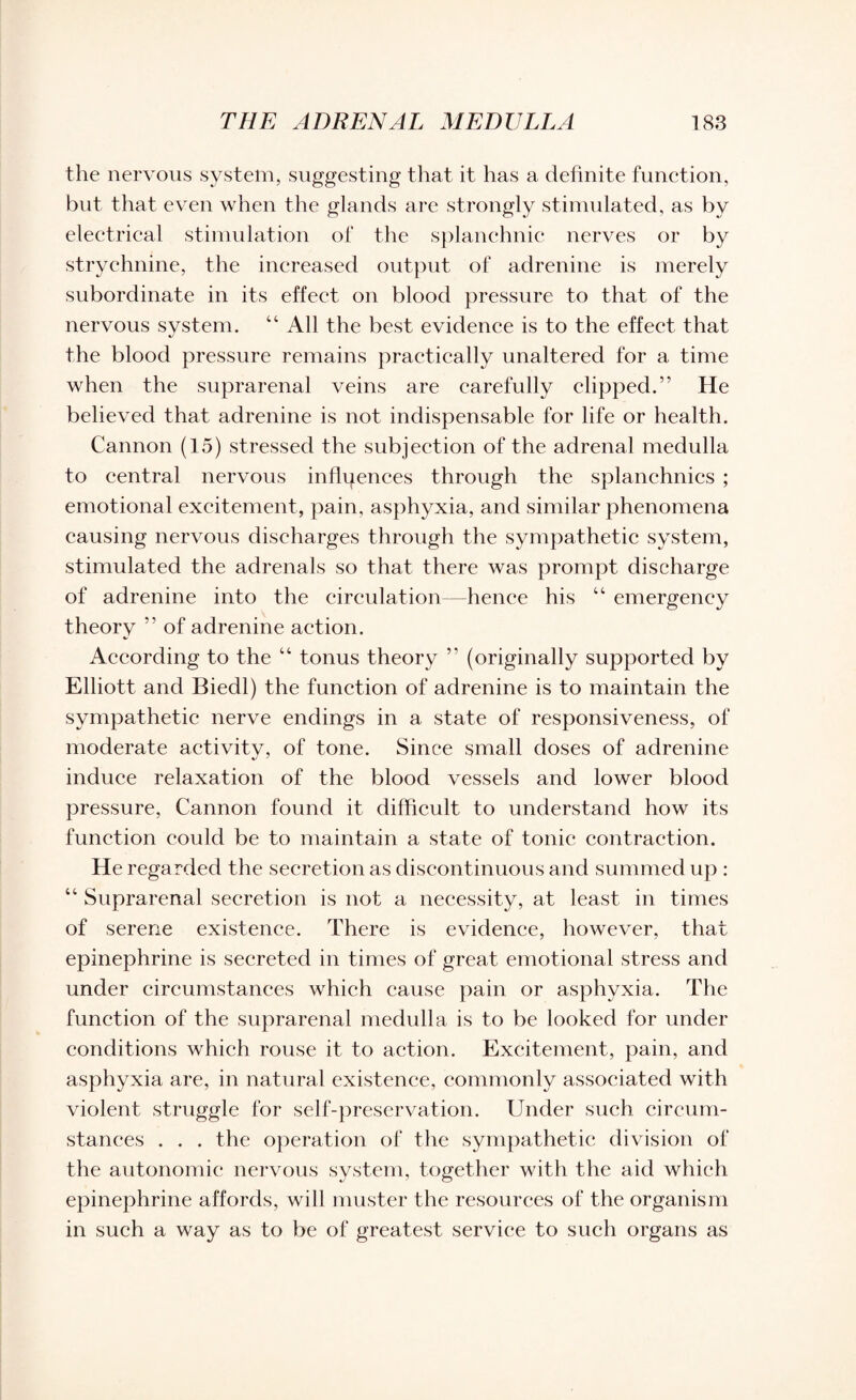 the nervous system, suggesting that it has a definite function, but that even when the glands are strongly stimulated, as by electrical stimulation of the splanchnic nerves or by strychnine, the increased output of adrenine is merely subordinate in its effect on blood pressure to that of the nervous system. “ All the best evidence is to the effect that the blood pressure remains practically unaltered for a time when the suprarenal veins are carefully clipped.” He believed that adrenine is not indispensable for life or health. Cannon (15) stressed the subjection of the adrenal medulla to central nervous influences through the splanchnics ; emotional excitement, pain, asphyxia, and similar phenomena causing nervous discharges through the sympathetic system, stimulated the adrenals so that there was prompt discharge of adrenine into the circulation—hence his “ emergency theory ” of adrenine action. According to the “ tonus theory ” (originally supported by Elliott and Biedl) the function of adrenine is to maintain the sympathetic nerve endings in a state of responsiveness, of moderate aetivitv, of tone. Since small doses of adrenine induce relaxation of the blood vessels and lower blood pressure, Cannon found it difficult to understand how its function could be to maintain a state of tonic contraction. He regarded the secretion as discontinuous and summed up : “ Suprarenal secretion is not a necessity, at least in times of serene existence. There is evidence, however, that epinephrine is secreted in times of great emotional stress and under circumstances which cause pain or asphyxia. The function of the suprarenal medulla is to be looked for under conditions which rouse it to action. Excitement, pain, and asphyxia are, in natural existence, commonly associated with violent struggle for self-preservation. Under such circum¬ stances . . . the operation of the sympathetic division of the autonomic nervous system, together with the aid which epinephrine affords, will muster the resources of the organism in such a way as to be of greatest service to such organs as