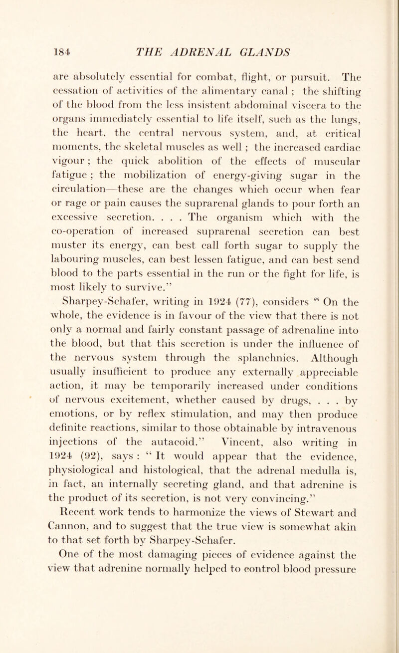 are absolutely essential for combat, flight, or pursuit. The cessation of activities of the alimentary canal ; the shifting of the blood from the less insistent abdominal viscera to the organs immediately essential to life itself, such as the lungs, the heart, the central nervous system, and, at critical moments, the skeletal muscles as well ; the increased cardiac vigour ; the quick abolition of the effects of muscular fatigue ; the mobilization of energy-giving sugar in the circulation—these are the changes which occur when fear or rage or pain causes the suprarenal glands to pour forth an excessive secretion. . . . The organism which with the co-operation of increased suprarenal secretion can best muster its energy, can best call forth sugar to supply the labouring muscles, can best lessen fatigue, and can best send blood to the parts essential in the run or the fight for life, is most likelv to survive.” J Sharpey-Schafer, writing in 1924 (77), considers ** On the whole, the evidence is in favour of the view that there is not only a normal and fairly constant passage of adrenaline into the blood, but that this secretion is under the influence of the nervous system through the splanchnics. Although usually insufficient to produce any externally appreciable action, it may be temporarily increased under conditions of nervous excitement, whether caused by drugs, . . . by emotions, or by reflex stimulation, and may then produce definite reactions, similar to those obtainable by intravenous injections of the autacoid.” Vincent, also writing in 1924 (92), says : “It would appear that the evidence, physiological and histological, that the adrenal medulla is, in fact, an internally secreting gland, and that adrenine is the product of its secretion, is not very convincing.” Recent work tends to harmonize the views of Stewart and Cannon, and to suggest that the true view is somewhat akin to that set forth by Sharpey-Schafer. One of the most damaging pieces of evidence against the view that adrenine normally helped to control blood pressure