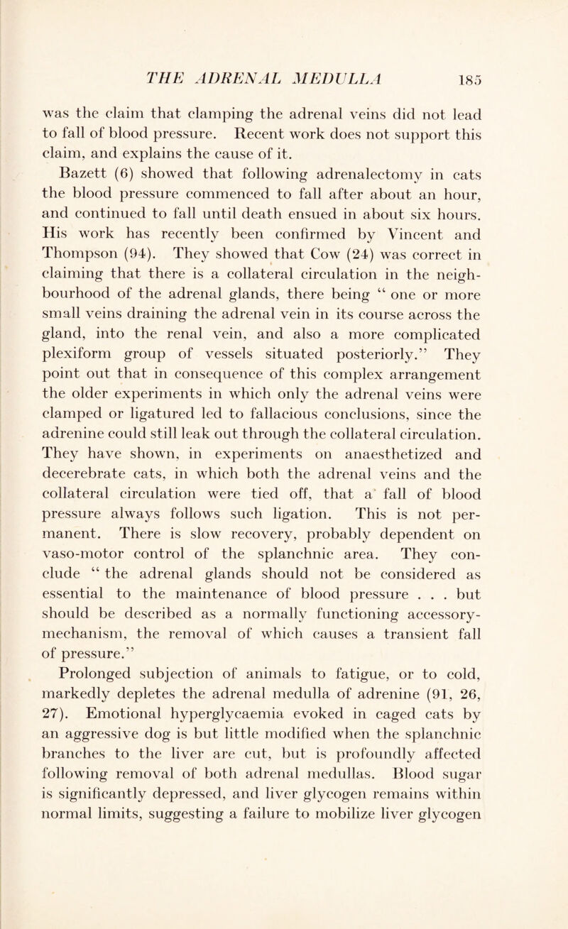 was the claim that clamping the adrenal veins did not lead to fall of blood pressure. Recent work does not support this claim, and explains the cause of it. Bazett (6) showed that following adrenalectomy in cats the blood pressure commenced to fall after about an hour, and continued to fall until death ensued in about six hours. His work has recently been confirmed by Vincent and Thompson (94). They showed that Cow (24) was correct in claiming that there is a collateral circulation in the neigh¬ bourhood of the adrenal glands, there being 44 one or more small veins draining the adrenal vein in its course across the gland, into the renal vein, and also a more complicated plexiform group of vessels situated posteriorly.” They point out that in consequence of this complex arrangement the older experiments in which only the adrenal veins were clamped or ligatured led to fallacious conclusions, since the aarenine could still leak out through the collateral circulation. They have shown, in experiments on anaesthetized and decerebrate cats, in which both the adrenal veins and the collateral circulation were tied off, that a fall of blood pressure always follows such ligation. This is not per¬ manent. There is slow recovery, probably dependent on vaso-motor control of the splanchnic area. They con¬ clude 44 the adrenal glands should not be considered as essential to the maintenance of blood pressure . . . but should be described as a normally functioning accessory- mechanism, the removal of which causes a transient fall of pressure.” Prolonged subjection of animals to fatigue, or to cold, markedly depletes the adrenal medulla of adrenine (91, 26, 27). Emotional hyperglycaemia evoked in caged cats by an aggressive dog is but little modified when the splanchnic branches to the liver are cut, but is profoundly affected following removal of both adrenal medullas. Blood sugar is significantly depressed, and liver glycogen remains within normal limits, suggesting a failure to mobilize liver glycogen