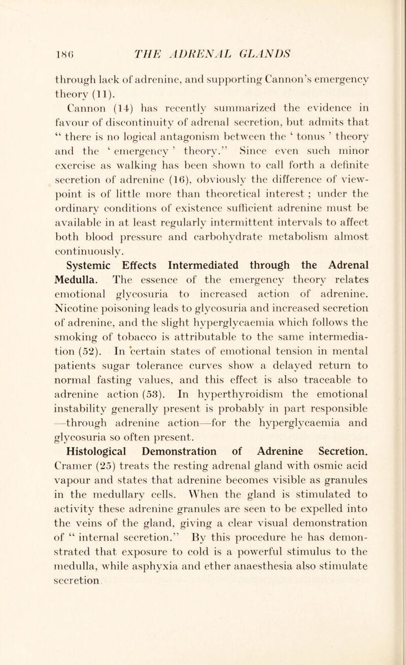 through lack of adrenine, and supporting Cannon’s emergency theory (11). Cannon (14) has recently summarized the evidence in favour of discontinuity of adrenal secretion, but admits that “ there is no logical antagonism between the ‘ tonus ’ theory and the 4 emergency ’ theory.” Since even such minor exercise as walking has been shown to call forth a definite secretion of adrenine (16), obviously the difference of view¬ point is of little more than theoretical interest ; under the ordinary conditions of existence sufficient adrenine must be available in at least regularly intermittent intervals to affect both blood pressure and carbohydrate metabolism almost continuously. Systemic Effects Intermediated through the Adrenal Medulla. The essence of the emergency theory relates emotional glycosuria to increased action of adrenine. Nicotine poisoning leads to glycosuria and increased secretion of adrenine, and the slight hyperglycaemia which follows the smoking of tobacco is attributable to the same intermedia¬ tion (52). In certain states of emotional tension in mental patients sugar tolerance curves show a delayed return to normal fasting values, and this effect is also traceable to adrenine action (53). In hyperthyroidism the emotional instability generally present is probably in part responsible —through adrenine action—for the hyperglycaemia and glycosuria so often present. Histological Demonstration of Adrenine Secretion. Cramer (25) treats the resting adrenal gland with osmic acid vapour and states that adrenine becomes visible as granules in the medullary cells. When the gland is stimulated to activity these adrenine granules are seen to be expelled into the veins of the gland, giving a clear visual demonstration of “ internal secretion.” By this procedure he has demon¬ strated that exposure to cold is a powerful stimulus to the medulla, while asphyxia and ether anaesthesia also stimulate secretion