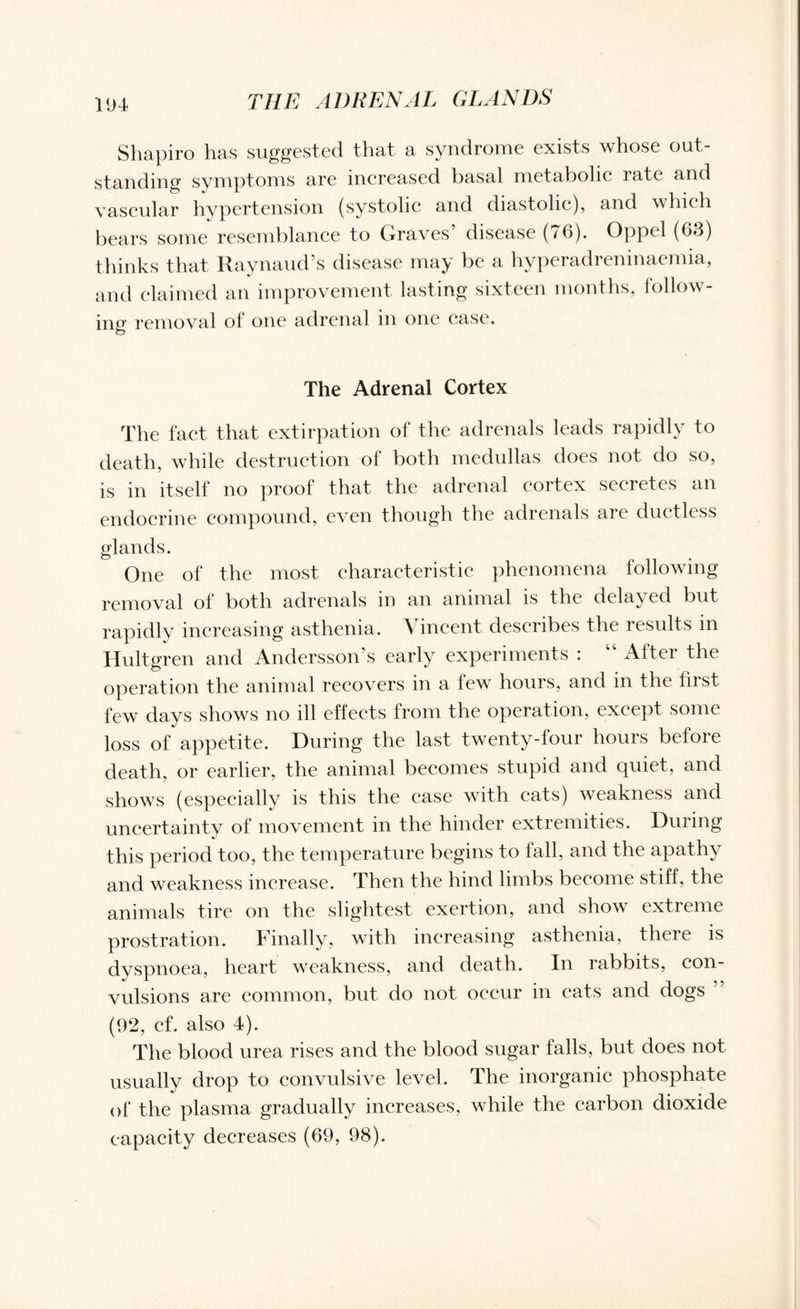 Shapiro has suggested that a syndrome exists whose out¬ standing symptoms are increased basal metabolic late and vascular hypertension (systolic and diastolic), and which bears some resemblance to Graves disease (*6). Oppel (63) thinks that Raynaud’s disease may be a hyperadreninaemia, and claimed an improvement lasting sixteen months, follow¬ ing removal ol one adrenal in one case. The Adrenal Cortex The fact that extirpation of the adrenals leads rapidly to death, while destruction of both medullas does not do so, is in itself no proof that the adrenal cortex secretes an endocrine compound, even though the adrenals aie ductless glands. One of the most characteristic phenomena following removal of both adrenals in an animal is the delayed but rapidly increasing asthenia. Vincent describes the results in Hultgren and Andersson’s early experiments : “ After the operation the animal recovers in a few hours, and in the first few days shows no ill effects from the operation, except some loss of appetite. During the last twenty-four hours before death, or earlier, the animal becomes stupid and quiet, and shows (especially is this the case with eats) weakness and uncertainty of movement in the hinder extremities. During this period too, the temperature begins to fall, and the apathy and weakness increase. Then the hind limbs become stiff, the animals tire on the slightest exertion, and show extreme prostration. Finally, with increasing asthenia, there is dyspnoea, heart weakness, and death. In rabbits, con¬ vulsions are common, but do not occur in cats and dogs ’ (92, cf. also 4). The blood urea rises and the blood sugar falls, but does not usually drop to convulsive level. The inorganic phosphate of the plasma gradually increases, while the carbon dioxide capacity decreases (69, 98).