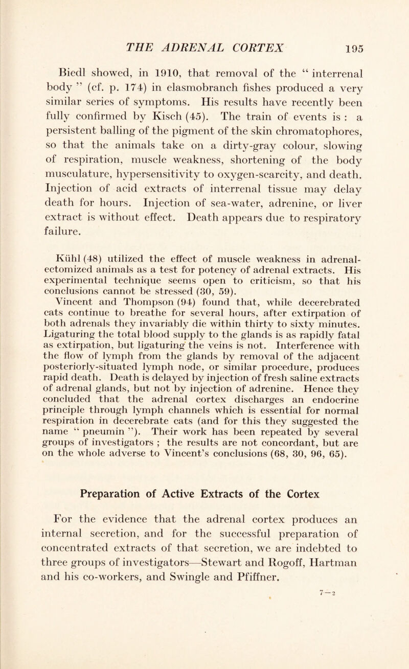 Biedl showed, in 1910, that removal of the “ interrenal body ” (cf. p. 174) in elasmobranch fishes produced a very similar series of symptoms. His results have recently been fully confirmed by Kisch (45). The train of events is : a persistent balling of the pigment of the skin chromatophores, so that the animals take on a dirty-gray colour, slowing of respiration, muscle weakness, shortening of the body musculature, hypersensitivity to oxygen-scarcity, and death. Injection of acid extracts of interrenal tissue may delay death for hours. Injection of sea-water, adrenine, or liver extract is without effect. Death appears due to respiratory failure. Kiihl (48) utilized the effect of muscle weakness in adrenal- ectomized animals as a test for potency of adrenal extracts. His experimental technique seems open to criticism, so that his conclusions cannot be stressed (30, 59). Vincent and Thompson (94) found that, while decerebrated cats continue to breathe for several hours, after extirpation of both adrenals they invariably die within thirty to sixty minutes. Ligaturing the total blood supply to the glands is as rapidly fatal as extirpation, but ligaturing the veins is not. Interference with the flow of lymph from the glands by removal of the adjacent posteriorly-situated lymph node, or similar procedure, produces rapid death. Death is delayed by injection of fresh saline extracts of adrenal glands, but not by injection of adrenine. Hence they concluded that the adrenal cortex discharges an endocrine principle through lymph channels which is essential for normal respiration in decerebrate cats (and for this they suggested the name 44 pneumin ”). Their work has been repeated by several groups of investigators ; the results are not concordant, but are on the whole adverse to Vincent’s conclusions (68, 30, 96, 65). Preparation of Active Extracts of the Cortex For the evidence that the adrenal cortex produces an internal secretion, and for the successful preparation of concentrated extracts of that secretion, we are indebted to three groups of investigators—Stewart and Rogoff, Hartman and his co-workers, and Swingle and Pfiffner.