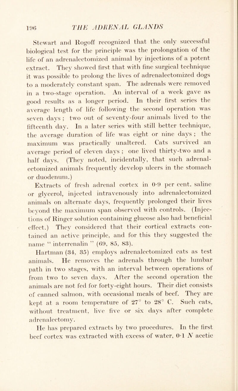 Stewart and ltogoff recognized that the only successful biological test for the principle was the prolongation of the life of an adrenalectomized animal by injections of a potent extract. They showed first that with fine surgical technique it was possible to prolong the lives of adrenalectomized dogs to a moderately constant span. The adrenals were removed in a two-stage operation. An interval of a week gave as good results as a longer period. In their first series the average length of life following the second operation was seven days ; two out of seventy-four animals lived to the fifteenth day. In a later series with still better technique, the average duration of life was eight or nine days ; the maximum was practically unaltered. Cats survived an average period of eleven days ; one lived thirty-two and a half days. (They noted, incidentally, that such adrenal- ectomized animals frequently develop ulcers in the stomach or duodenum.) Extracts of fresh adrenal cortex in 0-9 per cent, saline or glycerol, injected intravenously into adrenalectomized animals on alternate days, frequently prolonged their lives beyond the maximum span observed with controls. (Injec¬ tions of Ringer solution containing glucose also had beneficial effect.) They considered that their cortical extracts con¬ tained an active principle, and for this they suggested the name “ interrenalin ” (69, 85, 83). Hartman (34, 35) employs adrenalectomized eats as test animals. He removes the adrenals through the lumbar path in two stages, with an interval between operations of from two to seven days. After the second operation the animals are not fed for forty-eight hours. Their diet consists of canned salmon, with occasional meals of beef. They are kept at a room temperature of 27° to 28° C. Such cats, without treatment, live five or six days after complete adrenalectomy. He has prepared extracts by two procedures. In the first beef cortex was extracted with excess of water, 01 N acetic