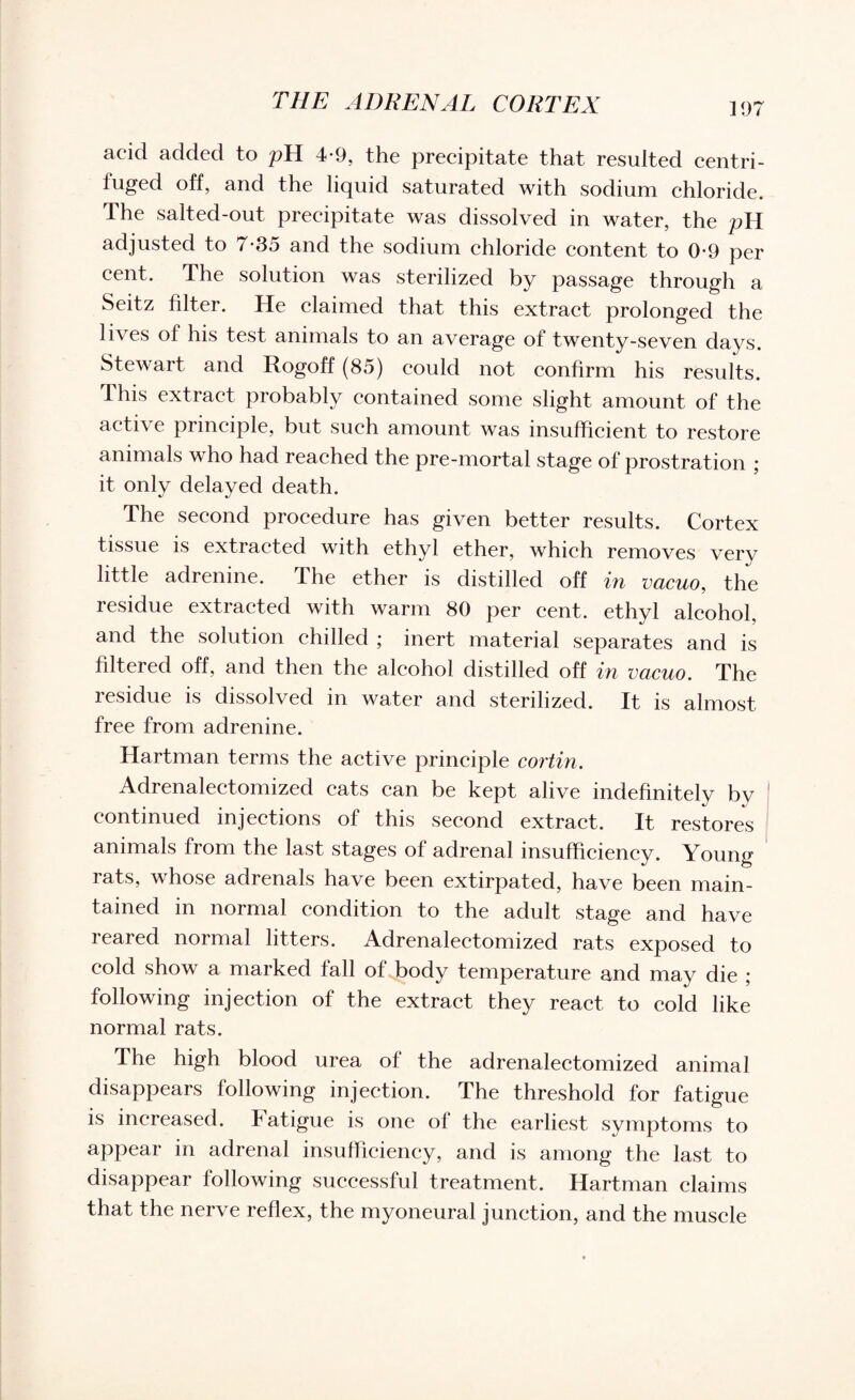 acid added to pH 4-9, the precipitate that resulted centri¬ fuged off, and the liquid saturated with sodium chloride. The salted-out precipitate was dissolved in water, the pH adjusted to 7*35 and the sodium chloride content to 0-9 per cent. The solution was sterilized by passage through a Seitz filter. He claimed that this extract prolonged the lives of his test animals to an average of twenty-seven days. Stewart and Rogoff (85) could not confirm his results. This extract probably contained some slight amount of the active principle, but such amount was insufficient to restore animals who had reached the pre-mortal stage of prostration ; it only delayed death. The second procedure has given better results. Cortex tissue is extracted with ethyl ether, which removes verv little adrenine. The ether is distilled off in vacuo, the residue extracted with warm 80 per cent, ethyl alcohol and the solution chilled ; inert material separates and is filtered off, and then the alcohol distilled off in vacuo. The residue is dissolved in water and sterilized. It is almost free from adrenine. Hartman terms the active principle cortin. Adrenalectomized cats can be kept alive indefinitely bv continued injections of this second extract. It restores animals from the last stages of adrenal insufficiency. Young rats, whose adrenals have been extirpated, have been main¬ tained in normal condition to the adult stage and have reared normal litters. Adrenalectomized rats exposed to cold show a marked fall of Jbody temperature and may die ; following injection of the extract they react to cold like normal rats. The high blood urea of the adrenalectomized animal disappears following injection. The threshold for fatigue is increased. Fatigue is one of the earliest symptoms to appear in adrenal insufficiency, and is among the last to disappear following successful treatment. Hartman claims that the nerve reflex, the myoneural junction, and the muscle