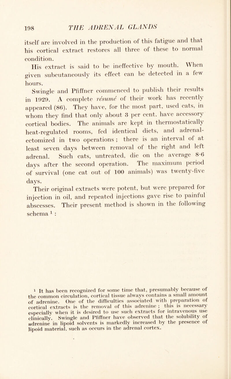 itself are involved in the production of this fatigue and that his cortical extract restores all three of these to normal condition. His extract is said to be ineffective by mouth. When given subcutaneously its effect can be detected in a few hours. Swingle and Pfiffner commenced to publish theii lesults in 1929. A complete resume of their work has recently appeared (86). They have, for the most part, used eats, in whom they find that only about 3 per cent, have accessory cortical bodies. The animals are kept in thermostatically heat-regulated rooms, fed identical diets, and adrenal- ectomized in two operations ; there is an interval of at least seven days between removal of the right and left adrenal. Such cats, untreated, die on the average 8-6 days after the second operation. The maximum period of survival (one cat out of 100 animals) wras twenty-five days. Their original extracts were potent, but were prepared for injection in oil, and repeated injections gave rise to painful abscesses. Their present method is shown in the following schema 1 : i It has been recognized for some time that, presumably because of the common circulation, cortical tissue always contains a small amount of adrenine. One of the difficulties associated with prepaiation of cortical extracts is the removal of this adrenine ; this is necessary especially when it is desired to use such extracts for intravenous use clinically. Swingle and Pfiffner have observed that the solubility of adrenine in lipoid solvents is markedly increased by the presence of Jipoid material, such as occurs in the adrenal cortex.