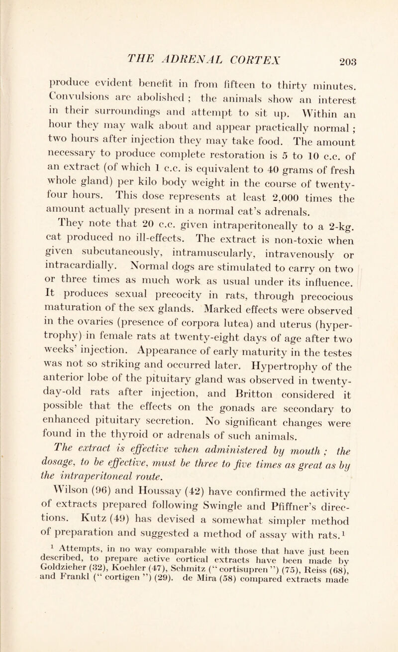 produce evident benefit in from fifteen to thirty minutes. Convulsions are abolished ; the animals show an interest in their surroundings and attempt to sit up. Within an hour they may walk about and appear practically normal ; two hours after injection they may take food. The amount necessary to produce complete restoration is 5 to 10 c.c. of an extract (of which 1 c.c. is equivalent to 40 grams of fresh v hole gland) per kilo body weight in the course of twenty- four hours. This dose represents at least 2,000 times the amount actually present in a normal cat’s adrenals. y °te that 20 c.c. given intraperitoneally to a 2-kg. cat produced no ill-effects. The extract is non-toxic when given subcutaneously, intramuscularly, intravenously or intracardially. Normal dogs are stimulated to carry on two or three times as much work as usual under its influence. It pioduces sexual precocity in rats, through precocious maturation of the sex glands. Marked effects were observed in the ovaries (presence of corpora lutea) and uterus (hyper¬ trophy) in female rats at twenty-eight days of age after two weeks’ injection. Appearance of early maturity in the testes was not so striking and occurred later. Hypertrophy of the anterior lobe of the pituitary gland was observed in twenty- day-old rats after injection, and Britton considered it possible that the effects on the gonads are secondary to enhanced pituitary secretion. No significant changes were found in the thyroid or adrenals of such animals. The extract is effective when administered by mouth ; the dosage, to be effective, must be three to five times as great as by the intra/peritonecil route. Wilson (96) and Houssay (42) have confirmed the activity of extracts prepared following Swingle and Pfiffner’s direc¬ tions. Kutz (49) has devised a somewhat simpler method of preparation and suggested a method of assay with rats.1 Attempts, in no way comparable with those that have just been described, to prepare active cortical extracts have been made by Goldzieher (32), Koehler (47), Schmitz (“ cortisupren ”) (75), Reiss (68) and Frankl (“ cortigen ”) (29). de Mira (58) compared extracts made