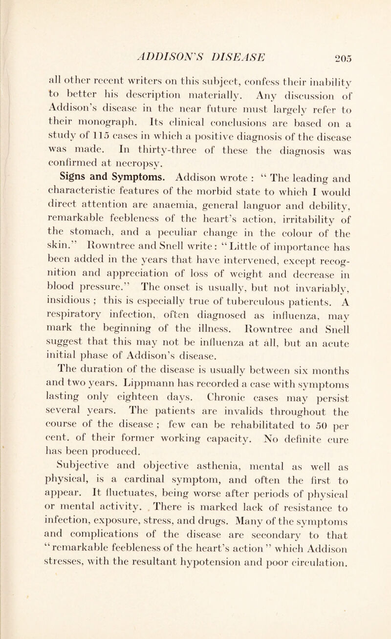 all other recent writers on this subject, confess their inability to better his description materially. Any discussion of Addison’s disease in the near future must largely refer to their monograph. Its clinical conclusions are based on a study of 115 eases in which a positive diagnosis of the disease was made. In thirty-three of these the diagnosis was confirmed at necropsy. Signs and Symptoms. Addison wrote : “ The leading and characteristic features of the morbid state to which I would direct attention are anaemia, general languor and debility, remarkable feebleness of the heart’s action, irritability of the stomach, and a peculiar change in the colour of the skin.” Rowntree and Snell write : “ Little of importance has been added in the years that have intervened, except recog¬ nition and appreciation of loss of weight and decrease in blood pressure.” The onset is usually, but not invariably, insidious ; this is especially true of tuberculous patients. A respiratory infection, often diagnosed as influenza, may mark the beginning of the illness. Rowntree and Snell suggest that this may not be influenza at all, but an acute initial phase of Addison’s disease. The duration of the disease is usually between six months and two years. Lippmann has recorded a case with symptoms lasting only eighteen days. Chronic cases may persist several years. The patients are invalids throughout the course of the disease ; few can be rehabilitated to 50 per cent, of their former working capacity. No definite cure has been produced. Subjective and objective asthenia, mental as well as physical, is a cardinal symptom, and often the first to appear. It fluctuates, being worse after periods of physical or mental activity. There is marked lack of resistance to infection, exposure, stress, and drugs. Many of the symptoms and complications of the disease are secondary to that “remarkable feebleness of the heart’s action” which Addison stresses, with the resultant hypotension and poor circulation.