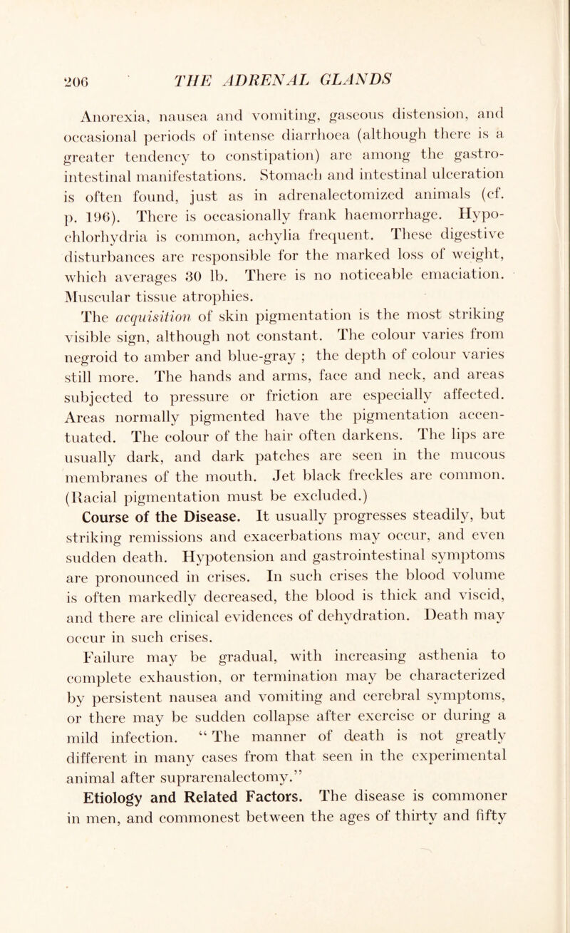 Anorexia, nausea and vomiting, gaseous distension, and occasional periods of intense diarrhoea (although there is a greater tendency to constipation) are among the gastro¬ intestinal manifestations. Stomach and intestinal ulceration is often found, just as in adrenalectomized animals (ef. p. 196). There is occasionally frank haemorrhage. Hypo- chlorhydria is common, achylia frequent. These digestive disturbances are responsible for the marked loss ol weight, which averages 30 lb. There is no noticeable emaciation. Muscular tissue atrophies. The acquisition of skin pigmentation is the most striking visible sign, although not constant. The colour varies from negroid to amber and blue-gray ; the depth of colour varies still more. The hands and arms, face and neck, and areas subjected to pressure or friction are especially affected. Areas normally pigmented have the pigmentation accen¬ tuated. The colour of the hair often darkens. The lips are usually dark, and dark patches are seen in the mucous membranes of the mouth. Jet black freckles are common. (Racial pigmentation must be excluded.) Course of the Disease. It usually progresses steadily, but striking remissions and exacerbations may occur, and even sudden death. Hypotension and gastrointestinal symptoms are pronounced in crises. In such crises the blood volume is often markedly decreased, the blood is thick and viscid, and there are clinical evidences of dehydration. Death may occur in such crises. Failure may be gradual, with increasing asthenia to complete exhaustion, or termination may be characterized by persistent nausea and vomiting and cerebral symptoms, or there may be sudden collapse after exercise or during a mild infection. “ The manner of death is not greatly different in many cases from that seen in the experimental animal after suprarenalectomy.” Etiology and Related Factors. The disease is commoner in men, and commonest between the ages of thirty and fifty
