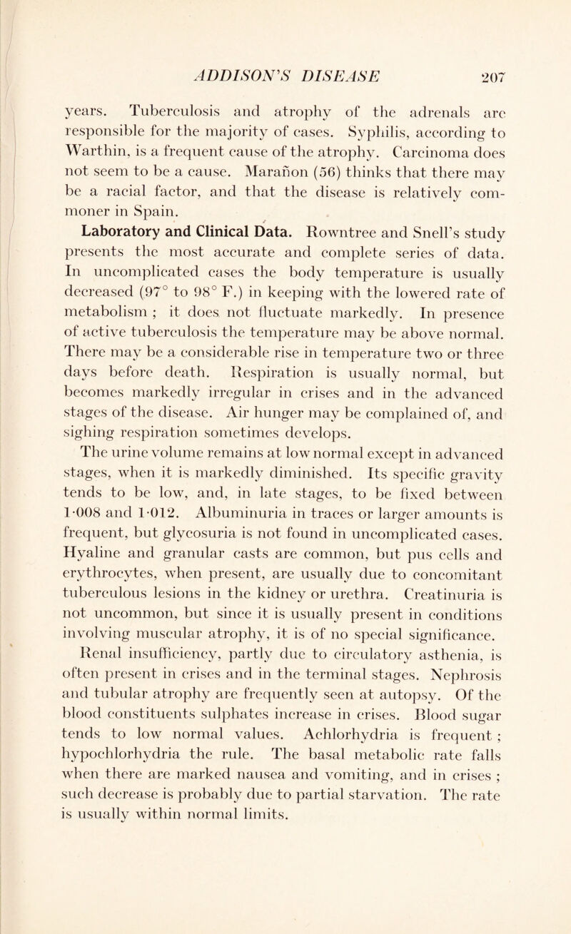 years. Tuberculosis and atrophy of the adrenals are responsible for the majority of eases. Syphilis, according to Warthin, is a frequent cause of the atrophy. Carcinoma does not seem to be a cause. Maranon (56) thinks that there may be a racial factor, and that the disease is relatively com¬ moner in Spain. Laboratory and Clinical Data. Rowntree and Snell’s study presents the most accurate and complete series of data. In uncomplicated cases the body temperature is usually decreased (97° to 98° F.) in keeping with the lowered rate of metabolism ; it does, not fluctuate markedly. In presence of active tuberculosis the temperature may be above normal. There may be a considerable rise in temperature two or three days before death. Respiration is usually normal, but becomes markedly irregular in crises and in the advanced stages of the disease. Air hunger may be complained of, and sighing respiration sometimes develops. The urine volume remains at low normal except in advanced stages, when it is markedly diminished. Its specific gravity tends to be low, and, in late stages, to be fixed between 1-008 and 1-012. Albuminuria in traces or larger amounts is frequent, but glycosuria is not found in uncomplicated cases. Hyaline and granular casts are common, but pus cells and erythrocytes, when present, are usually due to concomitant tuberculous lesions in the kidney or urethra. Creatinuria is not uncommon, but since it is usually present in conditions involving muscular atrophy, it is of no special significance. Renal insufficiency, partly due to circulatory asthenia, is often present in crises and in the terminal stages. Nephrosis and tubular atrophy are frequently seen at autopsy. Of the blood constituents sulphates increase in crises. Blood sugar tends to low normal values. Achlorhydria is frequent ; hypochlorhydria the rule. The basal metabolic rate falls when there are marked nausea and vomiting, and in crises ; such decrease is probably due to partial starvation. The rate is usually within normal limits.