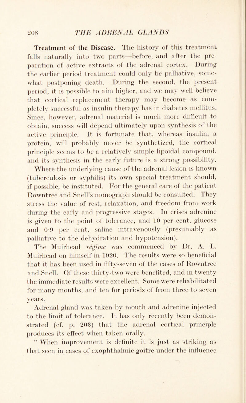 Treatment of the Disease. The history of this treatment falls naturally into two parts—before, and after the pre¬ paration of active extracts of the adrenal cortex. During the earlier period treatment could only be palliative, some¬ what postponing death. During the second, the present period, it is possible to aim higher, and we may well believe that cortical replacement therapy may become as com¬ pletely successful as insulin therapy has in diabetes mellitus. Since, however, adrenal material is much more difficult to obtain, success will depend ultimately upon synthesis of the active principle. It is fortunate that, whereas insulin, a protein, will probably never be synthetized, the cortical principle seems to be a relatively simple lipoidal compound, and its synthesis in the early future is a strong possibility. Where the underlying cause of the adrenal lesion is known (tuberculosis or syphilis) its own special treatment should, if possible, be instituted. For the general care of the patient Rowntree and Snell’s monograph should be consulted. They stress the value of rest, relaxation, and freedom from work during the early and progressive stages. In crises adrenine is given to the point of tolerance, and 10 per cent, glucose and 0-9 per cent, saline intravenously (presumably as palliative to the dehydration and hypotension). The Mnirhead regime was commenced by Dr. A. L. Muirhead on himself in 1920. The results were so beneficial that it has been used in fifty-seven of the cases of Rowntree and Snell. Of these thirty-two were benefited, and in twenty the immediate results were excellent. Some were rehabilitated for many months, and ten for periods of from three to seven vears. Adrenal gland was taken by mouth and adrenine injected to the limit of tolerance. It has only recently been demon¬ strated (cf. p. 203) that the adrenal cortical principle produces its effect when taken orally. “ When improvement is definite it is just as striking as that seen in eases of exophthalmic goitre under the influence