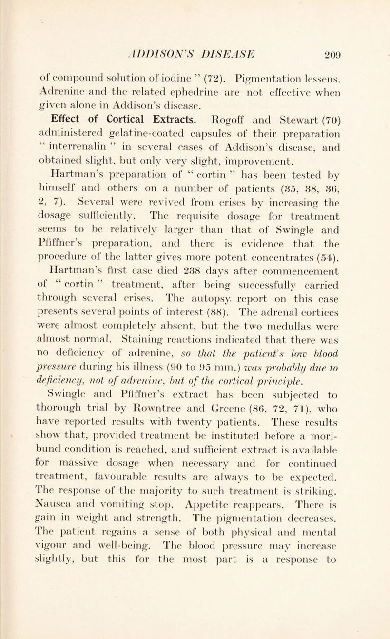 of compound solution of iodine ” (72). Pigmentation lessens. Adrenine and the related ephedrine are not effective when given alone in Addison’s disease. Effect of Cortical Extracts. Rogoff and Stewart (70) administered gelatine-coated capsules of their preparation “ interrenalin ” in several cases of Addison’s disease, and obtained slight, but only very slight, improvement. Hartman’s preparation of “ cortin ” has been tested by himself and others on a number of patients (35, 38, 36, 2, 7). Several were revived from crises by increasing the dosage sufficiently. The requisite dosage for treatment seems to be relatively larger than that of Swingle and Pfiffner’s preparation, and there is evidence that the procedure of the latter gives more potent concentrates (54). Hartman’s first case died 238 days after commencement of “ cortin ” treatment, after being successfully carried through several crises. The autopsy, report on this case presents several points of interest (88). The adrenal cortices were almost completely absent, but the two medullas were almost normal. Staining reactions indicated that there was no deficiency of adrenine, so that the patient's low blood pressure during his illness (90 to 95 mm.) was probably due to deficiency, not of adrenine, but of the cortical principle. Swingle and Pfiffner’s extract has been subjected to thorough trial by Rowntree and Greene (86, 72, 71), who have reported results with twenty patients. These results show that, provided treatment be instituted before a mori¬ bund condition is reached, and sufficient extract is available for massive dosage when necessary and for continued treatment, favourable results are always to be expected. The response of the majority to such treatment is striking. Nausea and vomiting stop. Appetite reappears. There is gain in weight and strength. The pigmentation decreases. The patient regains a sense of both physical and mental vigour and well-being. The blood pressure may increase slightly, but this for the most part is a response to