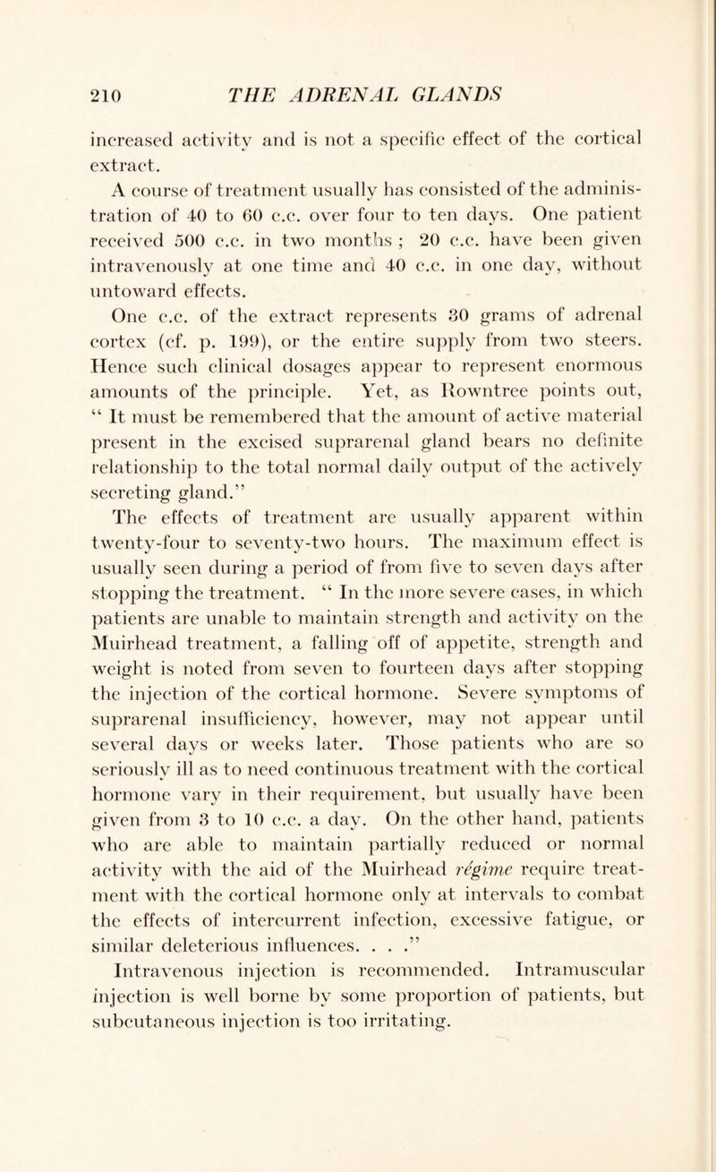 increased activity and is not a specific effect of the cortical extract. A course of treatment usually has consisted of the adminis- tration of 40 to 60 c.c. over four to ten days. One patient received 500 c.c. in two months ; 20 c.c. have been given intravenously at one time and 40 c.c. in one day, without untoward effects. One c.c. of the extract represents 80 grams of adrenal cortex (cf. p. 199), or the entire supply from two steers. Hence such clinical dosages appear to represent enormous amounts of the principle. Yet, as Rowntree points out, “ It must be remembered that the amount of active material present in the excised suprarenal gland bears no definite relationship to the total normal daily output of the actively secreting gland.” The effects of treatment are usually apparent within twenty-four to seventy-two hours. The maximum effect is usually seen during a period of from five to seven days after stopping the treatment. “ In the more severe cases, in which patients are unable to maintain strength and activity on the Muirhead treatment, a falling off of appetite, strength and weight is noted from seven to fourteen days after stopping the injection of the cortical hormone. Severe symptoms of suprarenal insufficiency, however, may not appear until several days or weeks later. Those patients who are so seriously ill as to need continuous treatment with the cortical hormone vary in their requirement, but usually have been given from 8 to 10 c.c. a day. On the other hand, patients who are able to maintain partially reduced or normal activity with the aid of the Muirhead regime require treat¬ ment with the cortical hormone only at intervals to combat the effects of intercurrent infection, excessive fatigue, or similar deleterious influences. . . .” Intravenous injection is recommended. Intramuscular injection is well borne by some proportion of patients, but subcutaneous injection is too irritating.