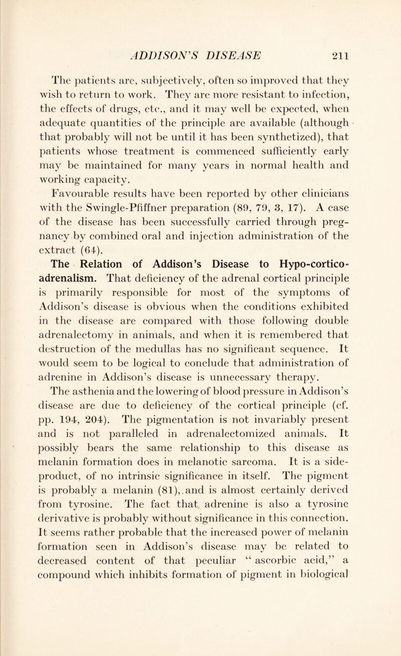 The patients are, subjectively, often so improved that they wish to return to work. They are more resistant to infection, the effects of drugs, etc., and it may well be expected, when adequate quantities of the principle are available (although that probably will not be until it has been synthetized), that patients whose treatment is commenced sufficiently early may be maintained for many years in normal health and working capacity. Favourable results have been reported by other clinicians with the Swingle-Phffner preparation (89, 79, 3, 17). A case of the disease has been successfully carried through preg¬ nancy by combined oral and injection administration of the extract (64). The Relation of Addison’s Disease to Hypo-cortico- adrenalism. That deficiency of the adrenal cortical principle is primarily responsible for most of the symptoms of Addison’s disease is obvious when the conditions exhibited in the disease are compared with those following double adrenalectomy in animals, and when it is remembered that destruction of the medullas has no significant sequence. It would seem to be logical to conclude that administration of adrenine in Addison’s disease is unnecessary therapy. The asthenia and the lowering of blood pressure in Addison’s disease are due to deficiency of the cortical principle (cf. pp. 194, 204). The pigmentation is not invariably present and is not paralleled in adrenalectomized animals. It possibly bears the same relationship to this disease as melanin formation does in melanotic sarcoma. It is a side- product, of no intrinsic significance in itself. The pigment is probably a melanin (81),.and is almost certainly derived from tyrosine. The fact that adrenine is also a tyrosine derivative is probably without significance in this connection. It seems rather probable that the increased power of melanin formation seen in Addison’s disease may be related to decreased content of that peculiar “ ascorbic acid,” a compound which inhibits formation of pigment in biological