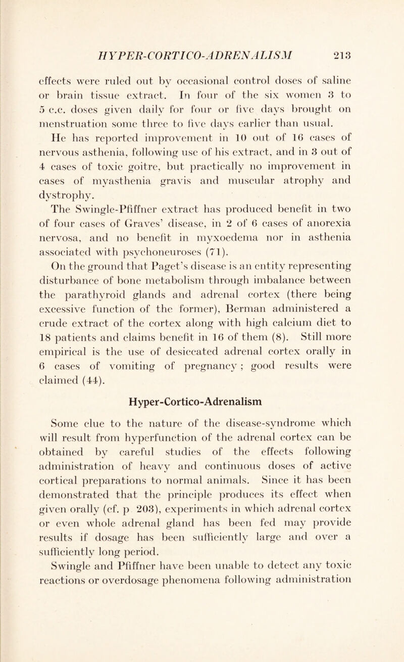 effects were ruled out by occasional control doses of saline or brain tissue extract. In four of the six women 3 to 5 e.c. doses given daily for four or live days brought on menstruation some three to five days earlier than usual. He has reported improvement in 10 out of 16 cases of nervous asthenia, following use of his extract, and in 3 out of 4 cases of toxic goitre, but practically no improvement in cases of myasthenia gravis and muscular atrophy and dystrophy. The Swingle-Pfiffner extract has produced benefit in two of four cases of Graves’ disease, in 2 of 6 cases of anorexia nervosa, and no benefit in myxoedema nor in asthenia associated with psychoneuroses (71). On the ground that Paget’s disease is an entity representing disturbance of bone metabolism through imbalance between the parathyroid glands and adrenal cortex (there being excessive function of the former), Berman administered a crude extract of the cortex along with high calcium diet to 18 patients and claims benefit in 16 of them (8). Still more empirical is the use of desiccated adrenal cortex orally in 6 cases of vomiting of pregnancy ; good results were claimed (44). Hyper-Cortico-Adrenalism Some clue to the nature of the disease-syndrome which will result from hyperfunction of the adrenal cortex can be obtained by careful studies of the effects following administration of heavy and continuous doses of active cortical preparations to normal animals. Since it has been demonstrated that the principle produces its effect when given orally (cf. p 203), experiments in which adrenal cortex or even whole adrenal gland has been fed may provide results if dosage has been sufficiently large and over a sufficiently long period. Swingle and Pfiffner have been unable to detect any toxic reactions or overdosage phenomena following administration