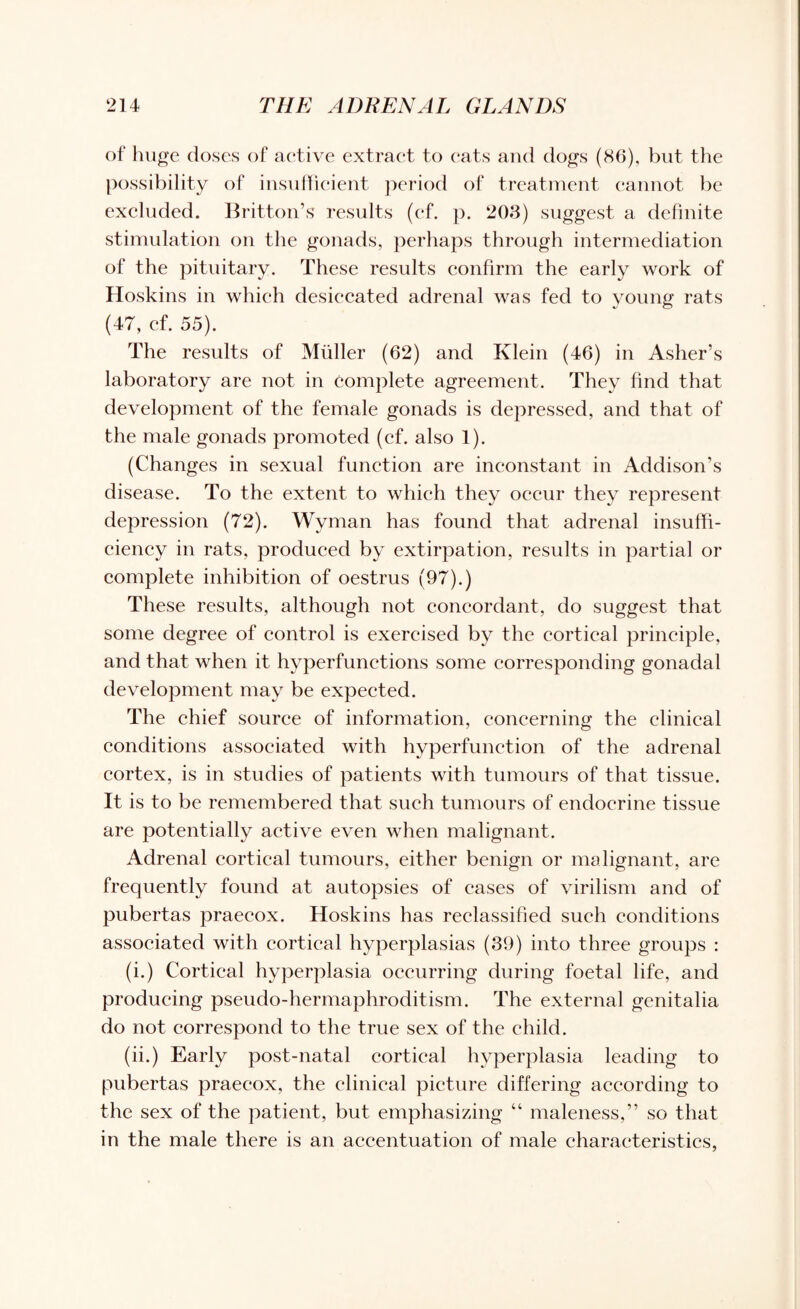 of huge doses of active extract to eats and dogs (86), but the possibility of insufficient period of treatment cannot be excluded. Britton’s results (cf. p. 203) suggest a definite stimulation on the gonads, perhaps through intermediation of the pituitary. These results confirm the early work of Hoskins in which desiccated adrenal was fed to young rats (47, cf. 55). The results of Muller (62) and Klein (46) in Asher’s laboratory are not in complete agreement. They find that development of the female gonads is depressed, and that of the male gonads promoted (ef. also 1). (Changes in sexual function are inconstant in Addison’s disease. To the extent to which they occur they represent depression (72). Wyman has found that adrenal insuffi¬ ciency in rats, produced by extirpation, results in partial or complete inhibition of oestrus (97).) These results, although not concordant, do suggest that some degree of control is exercised by the cortical principle, and that when it hvperfunctions some corresponding gonadal development may be expected. The chief source of information, concerning the clinical conditions associated with hyperfunction of the adrenal cortex, is in studies of patients with tumours of that tissue. It is to be remembered that such tumours of endocrine tissue are potentially active even when malignant. Adrenal cortical tumours, either benign or malignant, are frequently found at autopsies of cases of virilism and of pubertas praecox. Hoskins has reclassified such conditions associated with cortical hyperplasias (39) into three groups : (i.) Cortical hyperplasia occurring during foetal life, and producing pseudo-hermaphroditism. The external genitalia do not correspond to the true sex of the child. (ii.) Early post-natal cortical hyperplasia leading to pubertas praecox, the clinical picture differing according to the sex of the patient, but emphasizing “ maleness,” so that in the male there is an accentuation of male characteristics,