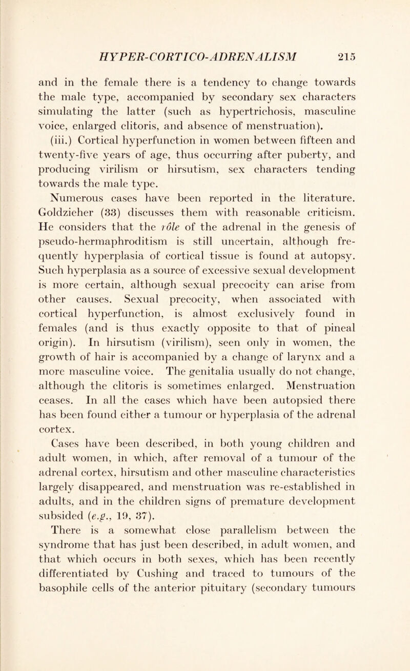 and in the female there is a tendency to change towards the male type, accompanied by secondary sex characters simulating the latter (such as hypertrichosis, masculine voice, enlarged clitoris, and absence of menstruation). (iii.) Cortical hyperfunction in women between fifteen and twenty-five years of age, thus occurring after puberty, and producing virilism or hirsutism, sex characters tending towards the male type. Numerous cases have been reported in the literature. Goldzieher (33) discusses them with reasonable criticism. He considers that the role of the adrenal in the genesis of pseudo-hermaphroditism is still uncertain, although fre¬ quently hyperplasia of cortical tissue is found at autopsy. Such hyperplasia as a source of excessive sexual development is more certain, although sexual precocity can arise from other causes. Sexual precocity, when associated with cortical hyperfunction, is almost exclusively found in females (and is thus exactly opposite to that of pineal origin). In hirsutism (virilism), seen only in women, the growth of hair is accompanied by a change of larynx and a more masculine voice. The genitalia usually do not change, although the clitoris is sometimes enlarged. Menstruation ceases. In all the cases which have been autopsied there has been found either a tumour or hyperplasia of the adrenal cortex. Cases have been described, in both young children and adult women, in which, after removal of a tumour of the adrenal cortex, hirsutism and other masculine characteristics largely disappeared, and menstruation was re-established in adults, and in the children signs of premature development subsided (e.p., 19, 37). There is a somewhat close parallelism between the syndrome that has just been described, in adult women, and that which occurs in both sexes, which has been recently differentiated by Cushing and traced to tumours of the basophile cells of the anterior pituitary (secondary tumours
