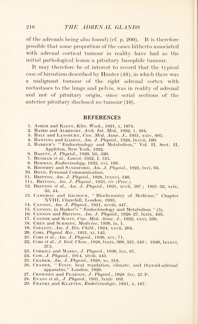 of the adrenals being also found) (cf. p. 260). It is therefore possible that some proportion of the cases hitherto associated with adrenal cortical tumour in reality have had as the initial pathological lesion a pituitary basophile tumour. It may therefore be of interest to record that the typical ease of hirsutism described by Hunter (43), in which there was a malignant tumour of the right adrenal cortex with metastases to the lungs and pelvis, was in reality of adrenal and not of pituitary origin, since serial sections of the anterior pituitary disclosed no tumour (10). REFERENCES 1. Asher and Klein, Klin. Woch., 1931, x, 1076. 2. Baird and Albright, Arch. Int. Med., 1932, 1, 394. 3. Ball and Lansbury, Can. Med. Assoc. J., 1931, xxiv, 695. 4. Banting and Cairns, Am. J. Physiol., 1926, lxxvii, 100. 5. Barker’s “ Endocrinology and Metabolism,” Vol. II, Sect. II, Appleton, New York, 1922. 6. Bazett, J. Physiol., 1920, liii, 320. 7. Benham et al., Lancet, 1932, I, 125. 8. Berman, Endocrinology, 1932, xvi, 109. 9. Boothby and Sandiford, Am. J. Physiol., 1923, lxvi, 93. 10. Boyd, Personal Communication. •11. Britton, Am. J. Physiol., 1928, lxxxvi, 340. 11a. Britton, Am. ./. Physiol., 1933, civ (Proc.). 12. Britton et al., Am. ./. Physiol., 1931, xcvii, 507 ; 1931-32, xcix, 33, 44. 13. Cameron and Gilmour, “ Biochemistry of Medicine,” Chapter XVIII, Churchill, London, 1933. 14. Cannon, Am. J. Physiol., 1931, xcviii, 447. 15. Cannon, in Barker’s “ Endocrinology and Metabolism ” (5). 16. Cannon and Britton, Am. J. Physiol., 1926-27, lxxix, 433. 17. Cantor and Scott, Can. Med. Assoc. J., 1932, xxvi, 330. 18. Chen and Schmidt, Medicine, 1930, ix, 1. 19. Collett, Am. J. Bis. Child., 1924, xxvii, 204. 20. Cori, Physiol. Rev., 1931, xi, 143. 21. Cori et al., Am. J. Physiol., 1930, xcv, 71. 22. Cori et al., J. Biol. Chem., 1928, lxxix, 309, 321, 343 ; 1930, lxxxvi, 375. 23. Cor kill and Marks, J. Physiol., 1930, lxx, 67. 24. Cow, J. Physiol., 1914, xlviii, 443. 25. Cramer, Am. ./. Physiol., 1929, xc, 318. 26. Cramer, “ Fever, heat regulation, climate, and thyroid-adrenal apparatus,” London, 1928. 27. Crowden and Pearson, J. Physiol., 1928 Ixv, 25 P. 28. Evans et al., J. Physiol., 1931, lxxiii 103.