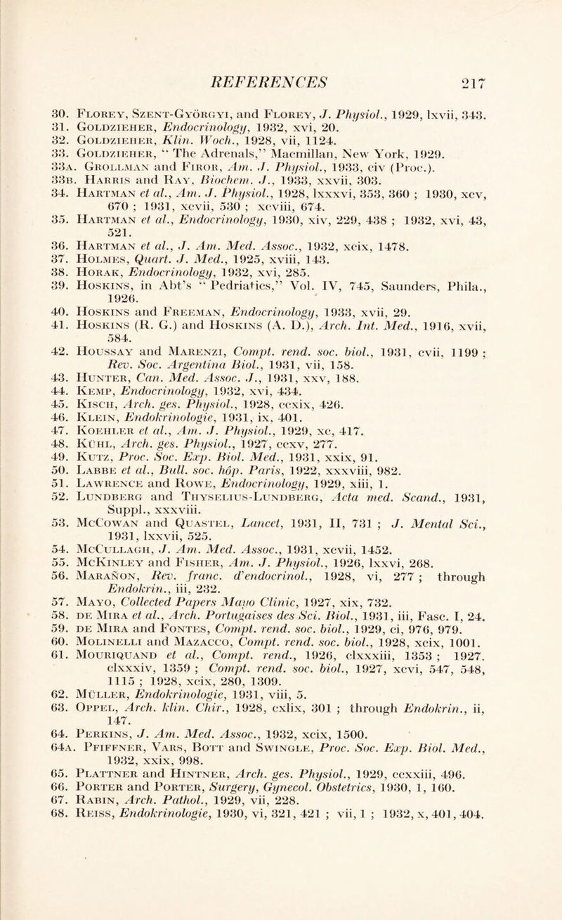 30. Florey, Szent-Gyorgyi, and Florey, J. Physiol., 1929, lxvii, 343. 31. Goldzieher, Endocrinology, 1932, xvi, 20. 32. Goldzieher, Klin. Woch., 1928, vii, 1124. 33. Goldzieher, “ The Adrenals,” Macmillan, New York, 1929. 33a. Grollman and Firor, Am. J. Physiol., 1933, civ (Proc.). 33b. Harris and Ray, Biochem. J., 1933, xxvii, 303. 34. Hartman ct al., Am. J. Physiol., 1928, lxxxvi, 353, 360 ; 1930, xcv, 670 ; 1931, xcvii, 530 ; xeviii, 674. 35. Hartman et al., Endocrinology, 1930, xiv, 229, 438 ; 1932, xvi, 43, 521. 36. Hartman et al., J. Am. Med. Assoc., 1932, xcix, 1478. 37. Holmes, Quart. J. Med., 1925, xviii, 143. 38. Horak, Endocrinology, 1932, xvi, 285. 39. Hoskins, in Abt’s “ Pedriatics,” Vol. IV, 745, Saunders, Phila., 1926. 40. Hoskins and Freeman, Endocrinology, 1933, xvii, 29. 41. Hoskins (R. G.) and Hoskins (A. D.), Arch. lnt. Med., 1916, xvii, 584. 42. Houssay and Marenzi, Compt. rend. soc. biol., 1931, cvii, 1199 ; Rev. Soc. Argentina Biol., 1931, vii, 158. 43. Hunter, Can. Med. Assoc. J., 1931, xxv, 188. 44. Kemp, Endocrinology, 1932, xvi, 434. 45. Kisch, Arch. ges. Physiol., 1928, ccxix, 426. 46. Klein, Endokrinologie, 1931, ix, 401. 47. Koehler et al.. Am. J. Physiol., 1929, xc, 417. 48. Kuhl, Arch. ges. Physiol., 1927, ccxv, 277. 49. Kutz, Proc. Soc. Exp. Biol. Med., 1931, xxix, 91. 50. Labbe et al., Bull. soc. hop. Paris, 1922, xxxviii, 982. 51. Lawrence and Rowe, Endocrinology, 1929, xiii, 1. 52. Lundberg and Thyselius-Lundberg, Acta med. Scand., 1931, Suppl., xxxviii. 53. McCowan and Quastel, Lancet, 1931, II, 731 ; J. Mental Sci., 1931, lxxvii, 525. 54. McCullagii, J. Am. Med. Assoc., 1931, xcvii, 1452. 55. McKinley and Fisher, Am. J. Physiol., 1926, lxxvi, 268. 56. Maranon, Rev. franc, d'endocrinol., 1928, vi, 277 ; through Endokrin., iii, 232. 57. Mayo, Collected Papers Mayo Clinic, 1927, xix, 732. 58. de Mira et al., Arch. Portugaises des Sci. Biol., 1931, iii, Fasc. I, 24. 59. de Mira and Fontes, Compt. rend. soc. biol., 1929, ci, 976, 979. 60. Molinelli and Mazacco, Compt. rend. soc. biol., 1928, xcix, 1001. 61. Mouriquand et al., Compt. rend., 1926, clxxxiii, 1353 ; 1927. clxxxiv, 1359 ; Compt. rend. soc. biol., 1927, xcvi, 547, 548, 1115 ; 1928, xcix, 280, 1309. 62. Muller, Endokrinologie, 1931, viii, 5. 63. Oppel, Arch. klin. Chir., 1928, cxlix, 301 ; through Endokrin., ii, 147. 64. Perkins, J. Am. Med. Assoc., 1932, xcix, 1500. 64a. Pfiffner, Vars, Bott and Swingle, Proc. Soc. Exp. Biol. Med., 1932, xxix, 998. 65. Plattner and Hintner, Arch. ges. Physiol., 1929, ccxxiii, 496. 66. Porter and Porter, Surgery, Gynecol. Obstetrics, 1930, 1, 160. 67. Rabin, Arch. Pathol., 1929, vii, 228. 68. Reiss, Endokrinologie, 1930, vi, 321, 421 ; vii, 1 ; 1932, x, 401,404.