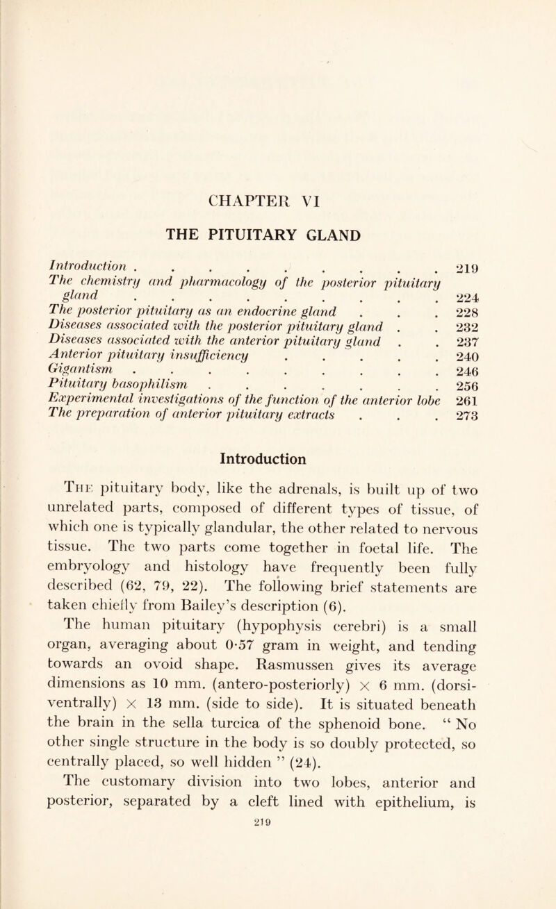 CHAPTER VI THE PITUITARY GLAND Introduction.219 The chemistry and pharmacology of the posterior pituitary gtond.224 The posterior pituitary as an endocrine gland . . . 228 Diseases associated with the posterior pituitary gland . . 232 Diseases associated with the anterior pituitary gland . . 237 Anterior pituitary insufficiency ..... 240 Gigantism ......... 246 Pituitary basophilism ....... 256 Experimental investigations of the function of the anterior lobe 261 The preparation of anterior pituitary extracts . . . 273 Introduction The pituitary body, like the adrenals, is built up of two unrelated parts, composed of different types of tissue, of which one is typically glandular, the other related to nervous tissue. The two parts come together in foetal life. The embryology and histology have frequently been fully described (62, 79, 22). The following brief statements are taken chiefly from Bailey’s description (6). The human pituitary (hypophysis cerebri) is a small organ, averaging about 0-57 gram in weight, and tending towards an ovoid shape. Rasmussen gives its average dimensions as 10 mm. (antero-posteriorly) x 6 mm. (dorsi- ventrally) x 13 mm. (side to side). It is situated beneath the brain in the sella turcica of the sphenoid bone. “ No other single structure in the body is so doubly protected, so centrally placed, so well hidden ” (24). The customary division into two lobes, anterior and posterior, separated by a cleft lined with epithelium, is