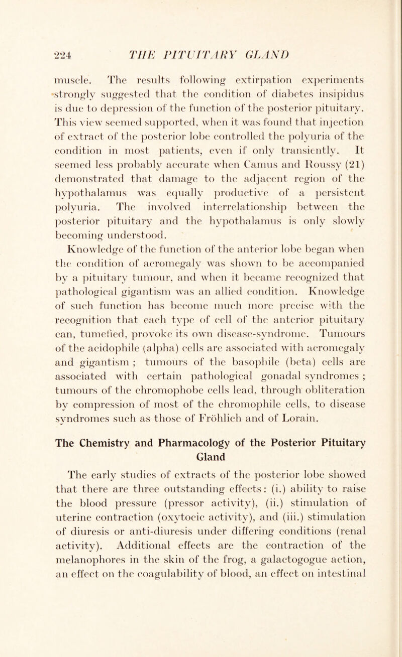 muscle. The results following extirpation experiments •strongly suggested that the condition of diabetes insipidus is due to depression of the function of the posterior pituitary. This view seemed supported, when it was found that injection of extract of the posterior lobe controlled the polyuria of the condition in most patients, even if only transiently. It seemed less probably accurate when Camus and Roussy (21) demonstrated that damage to the adjacent region of the hypothalamus was equally productive of a persistent polyuria. The involved interrelationship between the posterior pituitary and the hypothalamus is only slowly becoming understood. Knowledge of the function of the anterior lobe began when the condition of acromegaly was shown to be accompanied by a pituitary tumour, and when it became recognized that pathological gigantism was an allied condition. Knowledge of such function has become much more precise with the recognition that each type of cell of the anterior pituitary can, tumelied, provoke its own disease-syndrome. Tumours of the acidophile (alpha) cells are associated with acromegaly and gigantism ; tumours of the basophile (beta) cells are associated with certain pathological gonadal syndromes ; tumours of the chromophobe cells lead, through obliteration by compression of most of the chromophile cells, to disease syndromes such as those of Frohlich and of Lorain. The Chemistry and Pharmacology of the Posterior Pituitary Gland The early studies of extracts of the posterior lobe showed that there are three outstanding effects: (i.) ability to raise the blood pressure (pressor activity), (ii.) stimulation of uterine contraction (oxytocic activity), and (iii.) stimulation of diuresis or anti-diuresis under differing conditions (renal activity). Additional effects are the contraction of the melanophores in the skin of the frog, a galactogogue action, an effect on the coagulability of blood, an effect on intestinal