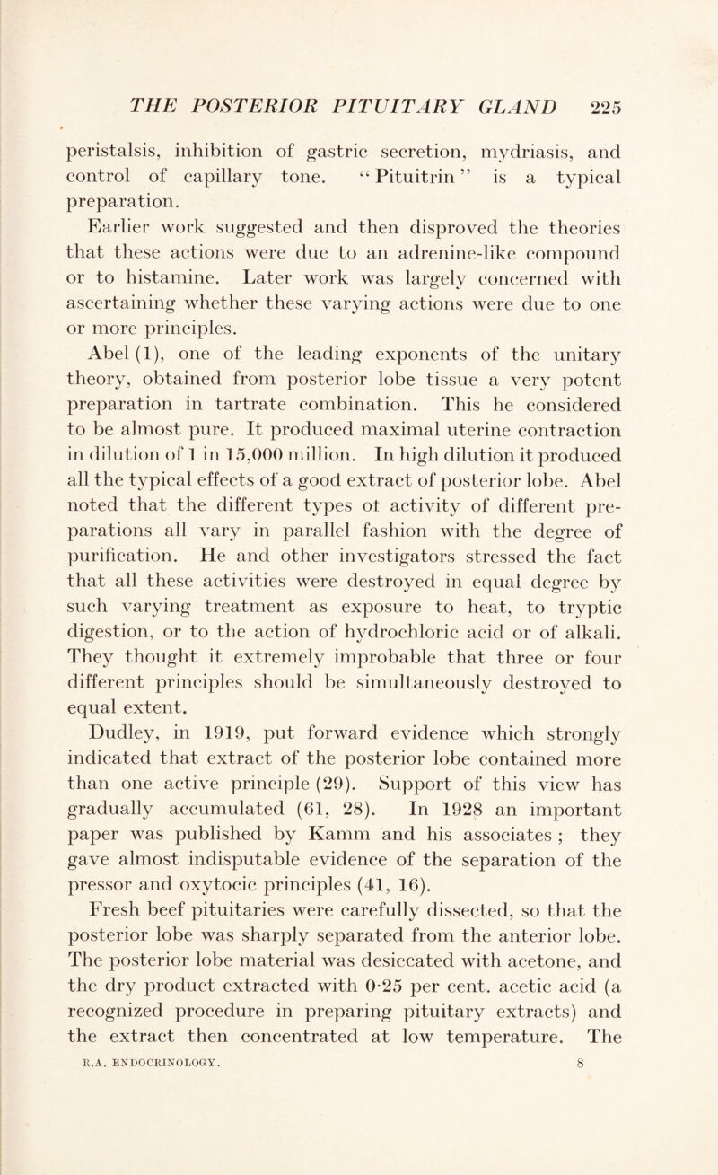 peristalsis, inhibition of gastric secretion, mydriasis, and control of capillary tone. “Pituitrin” is a typical preparation. Earlier work suggested and then disproved the theories that these actions were due to an adrenine-like compound or to histamine. Later work was largely concerned with ascertaining whether these varying actions were due to one or more principles. Abel (1), one of the leading exponents of the unitary theory, obtained from posterior lobe tissue a very potent preparation in tartrate combination. This he considered to be almost pure. It produced maximal uterine contraction in dilution of 1 in 15,000 million. In high dilution it produced all the typical effects of a good extract of posterior lobe. Abel noted that the different types ot activity of different pre¬ parations all vary in parallel fashion with the degree of purification. He and other investigators stressed the fact that all these activities were destroyed in equal degree by such varying treatment as exposure to heat, to tryptic digestion, or to the action of hydrochloric acid or of alkali. They thought it extremely improbable that three or four different principles should be simultaneously destroyed to equal extent. Dudley, in 1919, put forward evidence which strongly indicated that extract of the posterior lobe contained more than one active principle (29). Support of this view has gradually accumulated (61, 28). In 1928 an important paper was published by Kamm and his associates ; they gave almost indisputable evidence of the separation of the pressor and oxytocic principles (41, 16). Fresh beef pituitaries were carefully dissected, so that the posterior lobe was sharply separated from the anterior lobe. The posterior lobe material was desiccated with acetone, and the dry product extracted with 0*25 per cent, acetic acid (a recognized procedure in preparing pituitary extracts) and the extract then concentrated at low temperature. The R.A. ENDOCRINOLOGY. 8