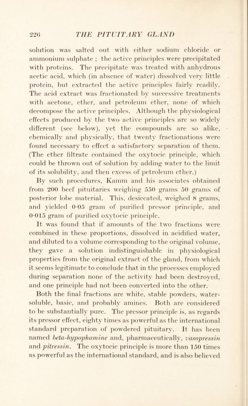 solution was salted out with either sodium chloride or ammonium sulphate ; the active principles were precipitated with proteins. The precipitate was treated with anhydrous acetic acid, which (in absence of water) dissolved very little protein, but extracted the active principles fairly readily. The acid extract was fractionated by successive treatments with acetone, ether, and petroleum ether, none of which decompose the active principles. Although the physiological effects produced by the two active principles are so widely different (see below), yet the compounds are so alike, chemically and physically, that twenty fractionations were found necessary to effect a satisfactory separation of them. (The ether filtrate contained the oxytocic principle, which could be thrown out of solution by adding water to the limit of its solubility, and then excess of petroleum ether.) By such procedures, Kamm and his associates obtained from 200 beef pituitaries weighing 550 grams 50 grams of posterior lobe material. This, desiccated, weighed 8 grams, and yielded 0 05 gram of purified pressor principle, and 0 015 gram of purified oxytocic principle. It was found that if amounts of the two fractions were combined in these proportions, dissolved in acidified water, and diluted to a volume corresponding to the original volume, they gave a solution indistinguishable in physiological properties from the original extract of the gland, from which it seems legitimate to conclude that in the processes employed during separation none of the activity had been destroyed, and one principle had not been converted into the other. Both the final fractions are white, stable powders, water- soluble, basic, and probably amines. Both are considered to be substantially pure. The pressor principle is, as regards its pressor effect, eighty times as powerful as the international standard preparation of powdered pituitary. It has been named beta-hyp ophamine and, pharmaceutically, vasopressin and pitressin. The oxytocic principle is more than 150 times as powerful as the international standard, and is also believed