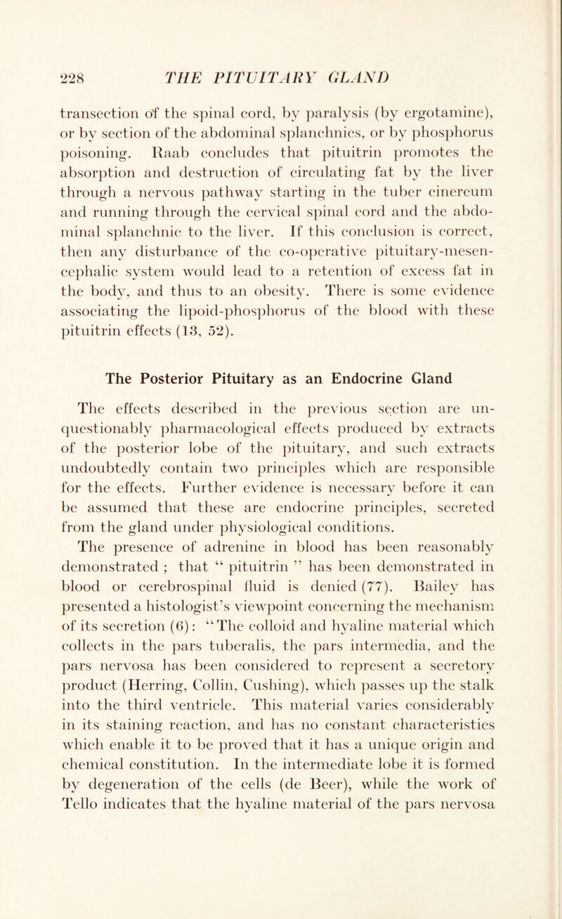 transection of the spinal cord, by paralysis (by ergotamine), or by section of the abdominal splanchnics, or by phosphorus poisoning. Raab concludes that pituitrin promotes the absorption and destruction of circulating fat by the liver through a nervous pathway starting in the tuber cinereum and running through the cervical spinal cord and the abdo¬ minal splanchnic to the liver. If this conclusion is correct, then any disturbance of the co-operative pituitary-mesen¬ cephalic system would lead to a retention of excess fat in the body, and thus to an obesity. There is some evidence associating the lipoid-phosphorus of the blood with these pituitrin effects (13, 52). The Posterior Pituitary as an Endocrine Gland The effects described in the previous section are un¬ questionably pharmacological effects produced by extracts of the posterior lobe of the pituitary, and such extracts undoubtedly contain two principles which are responsible for the effects. Further evidence is necessary before it can be assumed that these are endocrine principles, secreted from the gland under physiological conditions. The presence of adrenine in blood has been reasonably demonstrated ; that “ pituitrin ” has been demonstrated in blood or cerebrospinal fluid is denied (77). Bailey has presented a histologist’s viewpoint concerning the mechanism of its secretion (6): “The colloid and hyaline material which collects in the pars tuberalis, the pars intermedia, and the pars nervosa has been considered to represent a secretory product (Herring, Collin, Cushing), which passes up the stalk into the third ventricle. This material varies considerably in its staining reaction, and has no constant characteristics which enable it to be proved that it has a unique origin and chemical constitution. In the intermediate lobe it is formed by degeneration of the cells (de Beer), while the work of Tello indicates that the hyaline material of the pars nervosa