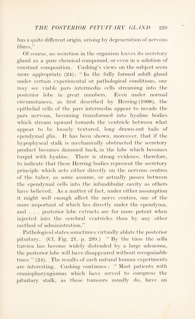 has a quite different origin, arising by degeneration of nervous fibres.” Of course, no secretion in the organism leaves its secretory gland as a pure chemical compound, or even in a solution of constant composition. Cushing’s views on the subject seem more appropriate (24): “In the fully formed adult gland under certain experimental or pathological conditions, one may see viable pars intermedia cells streaming into the posterior lobe in great numbers. Even under normal circumstances, as first described by Herring (1908), the epithelial cells of the pars intermedia appear to invade the pars nervosa, becoming transformed into hyaline bodies which stream upward towards the ventricle between what appear to be loosely textured, long drawn-out tails of ependymal glia. It has been shown, moreover, that if the hypophyseal stalk is mechanically obstructed the secretory product becomes dammed back in the lobe which becomes turgid with hyaline. There is strong evidence, therefore, to indicate that these Herring bodies represent the secretory principle which acts either directly on the nervous centres of the tuber, as some assume, or actually passes between the ependymal cells into the infundibular cavity as others have believed. As a matter of fact, under either assumption it might well enough affect the nerve centres, one of the more important of which lies directly under the ependyma, and . . . posterior lobe extracts are far more potent when injected into the cerebral ventricles than by any other method of administration.” Pathological states sometimes virtually ablate the posterior pituitary. (Cf. Fig. 21, p. 239.) “ By the time the sella turcica has become widely distended by a large adenoma, the posterior lobe will have disappeared without recognizable trace ” (24). The results of such natural human experiments are interesting. Cushing continues : “ Most patients with craniopharyngiomas which have served to compress the pituitary stalk, as these tumours usually do, have an