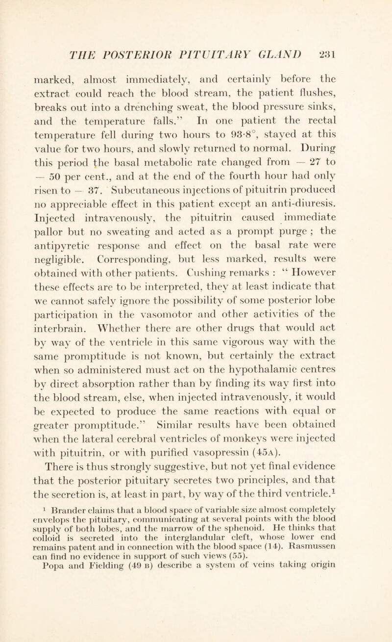 marked, almost immediately, and certainly before the extract could reach the blood stream, the patient flushes, breaks out into a drenching sweat, the blood pressure sinks, and the temperature falls.’' In one patient the rectal temperature fell during two hours to 93-8°, stayed at this value for two hours, and slowly returned to normal. During this period the basal metabolic rate changed from — 27 to — 50 per cent., and at the end of the fourth hour had only risen to — 37. Subcutaneous injections of pituitrin produced no appreciable effect in this patient except an anti-diuresis. Injected intravenously, the pituitrin caused immediate pallor but no sweating and acted as a prompt purge ; the antipyretic response and effect on the basal rate were negligible. Corresponding, but less marked, results were obtained with other patients. Cushing remarks : “ However these effects are to be interpreted, they at least indicate that we cannot safely ignore the possibility of some posterior lobe participation in the vasomotor and other activities of the interbrain. Whether there are other drugs that would act by way of the ventricle in this same vigorous way with the same promptitude is not known, but certainly the extract when so administered must act on the hypothalamic centres by direct absorption rather than by finding its way first into the blood stream, else, when injected intravenously, it would be expected to produce the same reactions with equal or greater promptitude.” Similar results have been obtained when the lateral cerebral ventricles of monkeys were injected with pituitrin, or with purified vasopressin (45a). There is thus strongly suggestive, but not yet final evidence that the posterior pituitary secretes two principles, and that the secretion is, at least in part, by way of the third ventricle.1 1 Brander claims that a blood space of variable size almost completely envelops the pituitary, communicating at several points with the blood supply of both lobes, and the marrow of the sphenoid. He thinks that colloid is secreted into the interglandular cleft, whose lower end remains patent and in connection with the blood space (14). Rasmussen can find no evidence in support of such views (55). Popa and Fielding (49 b) describe a system of veins taking origin