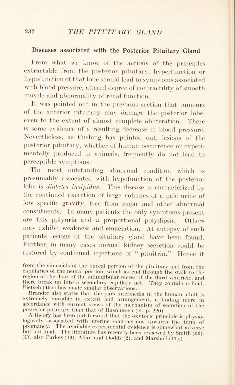 Diseases associated with the Posterior Pituitary Gland Prom what we know of the actions of the principles extractable from the posterior pituitary, hyperfunction or hypofunction of that lobe should lead to symptoms associated with blood pressure, altered degree of contractility of smooth muscle and abnormality of renal function. It was pointed out in the previous section that tumours ot the anterior pituitary may damage the posterior lobe, even to the extent of almost complete obliteration. There is some evidence ot a resulting decrease in blood pressure. Nevertheless, as Cushing has pointed out, lesions of the posterior pituitary, whether of human occurrence or experi¬ mentally produced in animals, frequently do not lead to perceptible symptoms. The most outstanding abnormal condition which is presumably associated with hypofunction of the posterior lobe is diabetes insipidus. This disease is characterized by the continued excretion of large volumes of a pale urine of low specific gravity, free from sugar and other abnormal constituents. In many patients the only symptoms present are this polyuria and a proportional polydipsia. Others may exhibit weakness and emaciation. At autopsy of such patients lesions of the pituitary gland have been found, further, in many cases normal kidney secretion could be restored by continued injections of “ pituitrin.” Hence it from the sinusoids of the buccal portion of the pituitary and from the capillaries of the neural portion, which as end through the stalk to the region of the floor of the infundibular recess of the third ventricle, and there break up into a secondary capillary net. They contain colloid. Pietsch (49a) has made similar observations. Brander also states that the pars intermedia in the human adult is extremely variable in extent and arrangement, a finding more in accordance with current views of the mechanism of secretion of the posterior pituitary than that of Rasmussen (cf. p. 220). A theory has been put forward that the oxytocic principle is physio¬ logically associated with uterine contractions towards the term of pregnancy. The available experimental evidence is somewhat adverse but not final. The literature has recently been reviewed by Smith (66). (Cf. also Parkes (49), Allan and Dodds (2), and Marshall (47).)
