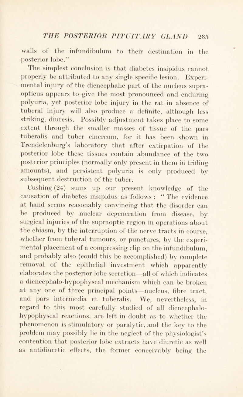 walls of the infundibulum to their destination in the posterior lobe.” The simplest conclusion is that diabetes insipidus cannot properly be attributed to any single specific lesion. Experi¬ mental injury of the diencephalic part of the nucleus supra- opticus appears to give the most pronounced and enduring polyuria, yet posterior lobe injury in the rat in absence of tuberal injury will also produce a definite, although less striking, diuresis. Possibly adjustment takes place to some extent through the smaller masses of tissue of the pars tuberalis and tuber cinereum, for it has been shown in Trendelenburg’s laboratory that after extirpation of the posterior lobe these tissues contain abundance of the two posterior principles (normally only present in them in trifling amounts), and persistent polyuria is only produced by subsequent destruction of the tuber. Cushing (24) sums up our present knowledge of the causation of diabetes insipidus as follows : “ The evidence at hand seems reasonably convincing that the disorder can be produced by nuclear degeneration from disease, by surgical injuries of the supraoptic region in operations about the chiasm, by the interruption of the nerve tracts in course, whether from tuberal tumours, or punctures, by the experi¬ mental placement of a compressing clip on the infundibulum, and probably also (could this be accomplished) by complete removal of the epithelial investment which apparently elaborates the posterior lobe secretion—all of which indicates a diencephalo-hypophyseal mechanism which can be broken at any one of three principal points—nucleus, fibre tract, and pars intermedia et tuberalis. We, nevertheless, in regard to this most carefully studied of all diencephalo- hypophyseal reactions, are left in doubt as to whether the phenomenon is stimulatory or paralytic, and the key to the problem may possibly 1 ie in the neglect of the physiologist’s contention that posterior lobe extracts have diuretic as well as antidiuretic effects, the former conceivably being the
