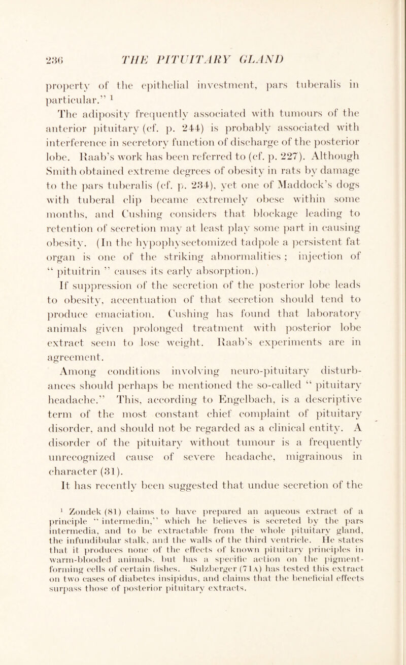 property of the epithelial investment, pars tuberalis in particular.” 1 The adiposity frequently associated with tumours of the anterior pituitary (cf. p. 244) is probably associated with interference in secretory function of discharge of the posterior lobe. Raab’s work has been referred to (cf. p. 227). Although Smith obtained extreme degrees of obesity in rats by damage to the pars tuberalis (cf. p. 234), yet one of Haddock’s dogs with tuberal clip became extremely obese within some months, and Cushing considers that blockage leading to retention of secretion may at least play some part in causing obesity. (In the hypophysectomized tadpole a persistent fat organ is one of the striking abnormalities ; injection of “ pituitrin ” causes its early absorption.) If suppression of the secretion of the posterior lobe leads to obesity, accentuation of that secretion should tend to produce emaciation. Cushing has found that laboratory animals given prolonged treatment with posterior lobe extract seem to lose weight. Raab’s experiments are in agreement. Among conditions involving neuro-pituitary disturb¬ ances should perhaps be mentioned the so-called pituitary headache.” This, according to Engelbach, is a descriptive term of the most constant chief complaint of pituitary disorder, and should not be regarded as a clinical entity. A disorder of the pituitary without tumour is a frequently unrecognized cause of severe headache, migrainous in character (31). It lias recently been suggested that undue secretion of the 1 Zondek (81) claims to have prepared an aqueous extract of a principle “ intermedin,” which he believes is secreted by the pars intermedia, and to be extractable from the whole pituitary gland, the infundibular stalk, and the walls of the third ventricle. He states that it produces none of the effects of known pituitary principles in warm-blooded animals, but has a specific action on the pigment¬ forming cells of certain fishes. Sulzberger (71a) has tested this extract on two eases of diabetes insipidus, and claims that the beneficial effects surpass those of posterior pituitary extracts.