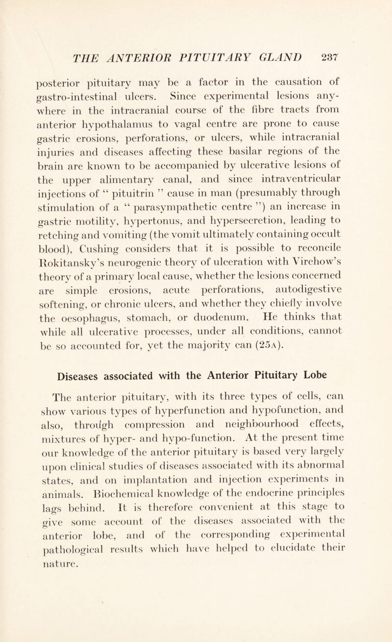 posterior pituitary may be a factor in the causation of gastro-intestinal ulcers. Since experimental lesions any¬ where in the intracranial course of the fibre tracts from anterior hypothalamus to vagal centre are prone to cause gastric erosions, perforations, or ulcers, while intracranial injuries and diseases affecting these basilar regions of the brain are known to be accompanied by ulcerative lesions of the upper alimentary canal, and since intraventricular injections of “ pituitrin ” cause in man (presumably through stimulation of a “ parasympathetic centre ”) an increase in gastric motility, hypertonus, and hypersecretion, leading to retching and vomiting (the vomit ultimately containing occult blood), Cushing considers that it is possible to reconcile Rokitansky’s neurogenic theory of ulceration with Virchow’s theory of a primary local cause, whether the lesions concerned are simple erosions, acute perforations, autodigestive softening, or chronic ulcers, and whether they chiefly involve the oesophagus, stomach, or duodenum. He thinks that while all ulcerative processes, under all conditions, cannot be so accounted for, yet the majority can (25a). Diseases associated with the Anterior Pituitary Lobe The anterior pituitary, with its three types of cells, can show various types of hyperfunction and hypofunction, and also, throdgh compression and neighbourhood effects, mixtures of hyper- and hypo-function. At the present time our knowledge of the anterior pituitary is based very largely upon clinical studies of diseases associated with its abnormal states, and on implantation and injection experiments in animals. Biochemical knowledge of the endocrine principles lavs behind. It is therefore convenient at this stage to mve some account of the diseases associated with the to anterior lobe, and of the corresponding experimental pathological results which have helped to elucidate their nature.