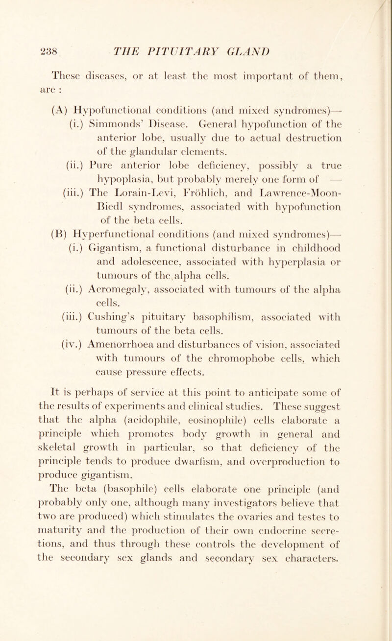These diseases, or at least the most important of them, are : (A) Hypofunctional conditions (and mixed syndromes)— (i.) Simmonds’ Disease. General hypofunction of the anterior lobe, usually due to actual destruction of the glandular elements. (ii.) Pure anterior lobe deficiency, possibly a true hypoplasia, but probably merely one form of (iii.) The Lorain-Levi, Frohlich, and Lawrence-Moon- Biedl syndromes, associated with hypofunction of the beta cells. (B) Hyperfunctional conditions (and mixed syndromes)— (i.) Gigantism, a functional disturbance in childhood and adolescence, associated with hyperplasia or tumours of the alpha cells. (ii.) Acromegaly, associated with tumours of the alpha cells. (iii.) Cushing's pituitary basophilism, associated with tumours of the beta cells. (iv.) Amenorrhoea and disturbances of vision, associated with tumours of the chromophobe cells, which cause pressure effects. It is perhaps of service at this point to anticipate some of the results of experiments and clinical studies. These suggest that the alpha (acidophile, eosinophile) cells elaborate a principle which promotes body growth in general and skeletal growth in particular, so that deficiency of the principle tends to produce dwarfism, and overproduction to produce gigantism. The beta (basophile) cells elaborate one principle (and probably only one, although many investigators believe that two are produced) which stimulates the ovaries and testes to maturity and the production of their own endocrine secre¬ tions, and thus through these controls the development of the secondary sex glands and secondary sex characters.