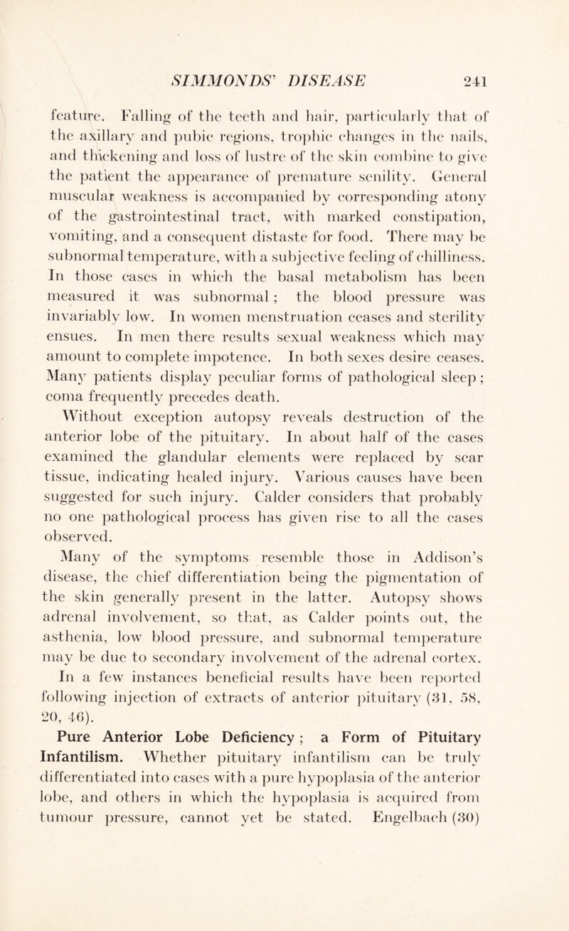 feature. Falling of the teeth and hair, particularly that of the axillary and pubic regions, trophic changes in the nails, and thickening and loss of lustre of the skin combine to give the patient the appearance of premature senility. General muscular weakness is accompanied by corresponding atony of the gastrointestinal tract, with marked constipation, vomiting, and a consequent distaste for food. There may be subnormal temperature, with a subjective feeling of chilliness. In those cases in which the basal metabolism has been measured it was subnormal ; the blood pressure was invariably low. In women menstruation ceases and sterility ensues. In men there results sexual weakness which may amount to complete impotence. In both sexes desire ceases. Many patients display peculiar forms of pathological sleep ; coma frequently precedes death. Without exception autopsy reveals destruction of the anterior lobe of the pituitary. In about half of the cases examined the glandular elements were replaced by scar tissue, indicating healed injury. Various causes have been suggested for such injury. Calder considers that probably no one pathological process has given rise to all the cases observed. Many of the symptoms resemble those in Addison’s disease, the chief differentiation being the pigmentation of the skin generally present in the latter. Autopsy shows adrenal involvement, so that, as Calder points out, the asthenia, low blood pressure, and subnormal temperature may be due to secon In a few instances beneficial results have been reported following injection of extracts of anterior pituitary (31, 58, 20, 46). Pure Anterior Lobe Deficiency; a Form of Pituitary Infantilism. Whether pituitary infantilism can be truly differentiated into cases with a pure hypoplasia of the anterior lobe, and others in which the hypoplasia is acquired from tumour pressure, cannot yet be stated. Engelbaeh (30) dary involvement of the adrenal cortex.