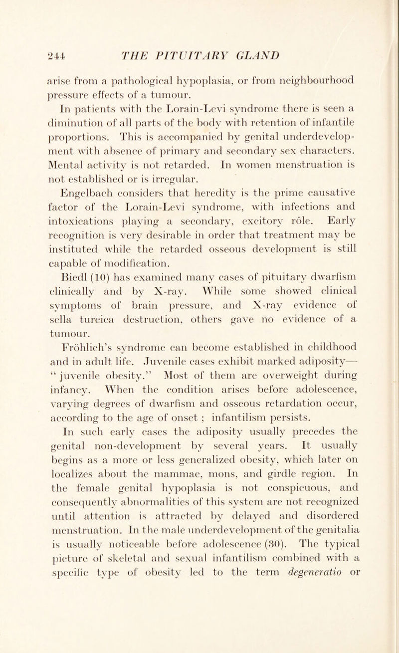 arise from a pathological hypoplasia, or from neighbourhood pressure effects of a tumour. In patients with the Lora in-Levi syndrome there is seen a diminution of all parts of the body with retention of infantile proportions. This is accompanied by genital underdevelop¬ ment with absence of primary and secondary sex characters. Mental activity is not retarded. In women menstruation is not established or is irregular. Engelbaeh considers that heredity is the prime causative factor of the Lorain-Levi syndrome, with infections and intoxications playing a secondary, exeitory role. Early recognition is very desirable in order that treatment may be instituted while the retarded osseous development is still capable of modification. Biedl (10) has examined many eases of pituitary dwarfism clinically and by X-ray. While some showed clinical symptoms of brain pressure, and X-ray evidence of sella turcica destruction, others gave no evidence of a tumour. Frohlich’s syndrome can become established in childhood and in adult life. Juvenile cases exhibit marked adiposity— “ juvenile obesity.” Most of them are overweight during infancy. When the condition arises before adolescence, varying degrees of dwarfism and osseous retardation occur, according to the age of onset ; infantilism persists. In such early cases the adiposity usually precedes the genital non-development by several years. It usually begins as a more or less generalized obesity, which later on localizes about the mammae, mons, and girdle region. In the female genital hypoplasia is not conspicuous, and consequently abnormalities of this system are not recognized until attention is attracted by delayed and disordered menstruation. In the male underdevelopment of the genitalia is usually noticeable before adolescence (30). The typical picture of skeletal and sexual infantilism combined with a specific type of obesity led to the term degeneratio or