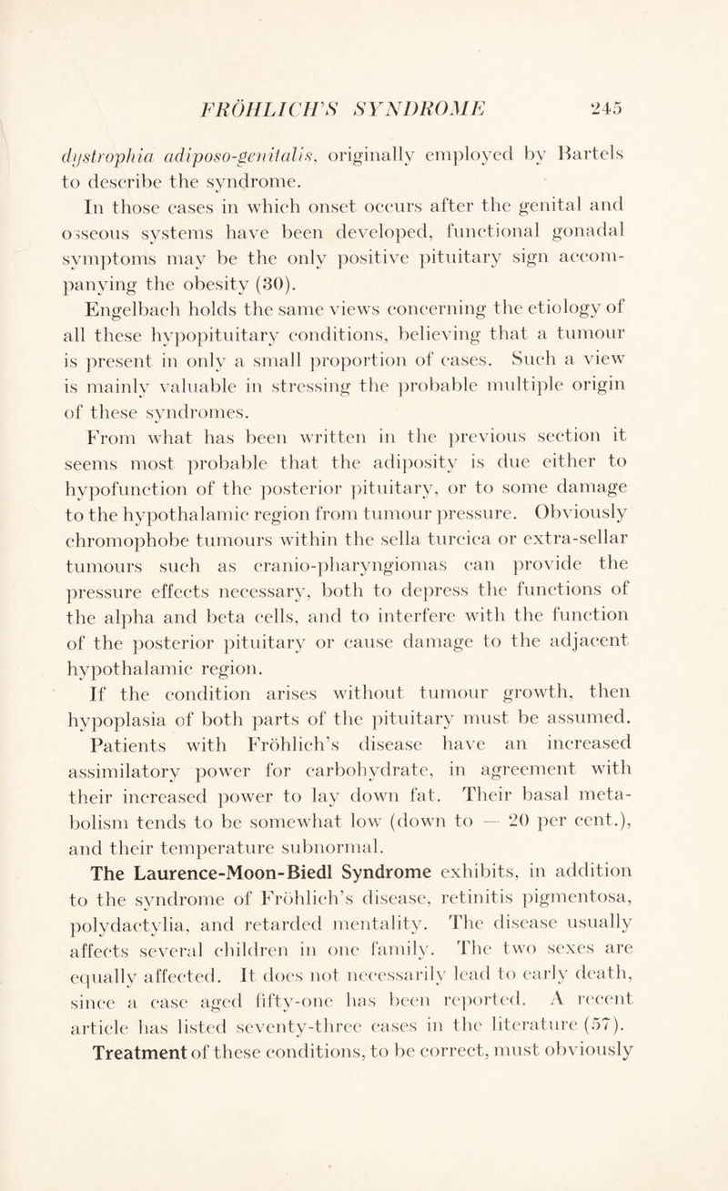 dystrophia adiposo-genitalis, originally employed by Bartels to describe the syndrome. In those cases in which onset occurs after the genital and osseous systems have been developed, functional gonadal symptoms may be the only positive pituitary sign accom¬ panying the obesity (30). Engelbach holds the same views concerning the etiology ot all these hypopituitary conditions, believing that a tumour is present in only a small proportion of eases. Such a view is mainly valuable in stressing the probable multiple origin of these syndromes. From what has been written in the previous section it seems most probable that the adiposity is due either to hvpofunetion of the posterior pituitary, or to some damage to the hypothalamic region from tumour pressure. Obviously chromophobe tumours within the sella turcica or extra-sellar tumours such as eranio-pharyngiomas can provide the pressure effects necessary, both to depress the functions of the alpha and beta cells, and to interfere with the function of the posterior pituitary or cause damage to the adjacent hypothalamic region. If the condition arises without tumour growth, then hypoplasia of both parts of the pituitary must be assumed. Patients with Frohlieh’s disease have an increased assimilatory power for carbohydrate, in agreement with their increased power to lay down fat. Their basal meta¬ bolism tends to be somewhat low (down to — 20 per cent.), and their temperature subnormal. The Laurence-Moon-Biedl Syndrome exhibits, in addition to the syndrome of Frdhlich’s disease, retinitis pigmentosa, polydaetylia, and retarded mentality. The disease usually affects several children in one family. The two sexes are equally affected. It does not necessarily lead to early death, since a ease aged fifty-one has been reported. A recent article has listed seventy-three cases in the literature (57). Treatment of these conditions, to be correct, must obviously