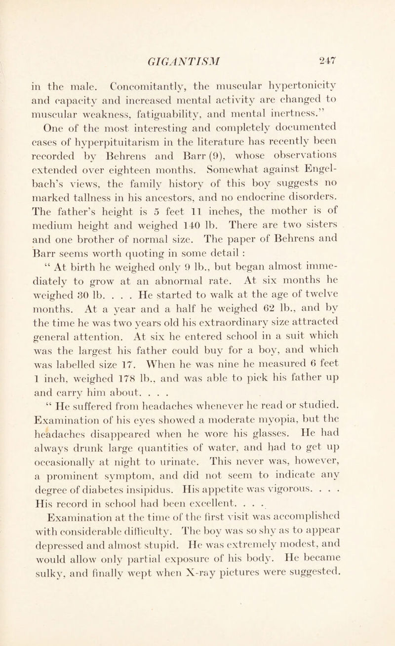 in the male. Concomitantly, the muscular hypertonieity and capacity and increased mental activity are changed to muscular weakness, fatiguability, and mental inertness.” One of the most interesting and completely documented eases of hyperpituitarism in the literature has recently been recorded by Behrens and Barr (9), whose observations extended over eighteen months. Somewhat against Engel- baeh’s views, the family history of this boy suggests no marked tallness in his ancestors, and no endocrine disorders. The father’s height is 5 feet 11 inches, the mother is of medium height and weighed 140 lb. There are two sisters and one brother of normal size. The paper of Behrens and Barr seems worth quoting in some detail : “ At birth he weighed only 9 lb., but began almost imme¬ diately to grow at an abnormal rate. At six months he weighed 30 lb. . . . He started to walk at the age of twelve months. At a year and a half he weighed 62 lb., and by the time he was two years old his extraordinary size attracted general attention. At six he entered school in a suit which was the largest his father could buy for a boy, and which was labelled size 17. When he was nine he measured 6 leet 1 inch, weighed 178 lb., and was able to pick his father up and carry him about. ... “ He suffered from headaches whenever he read or studied. Examination of his eyes showed a moderate myopia, but the headaches disappeared when he wore his glasses. He had always drunk large quantities of water, and had to get up occasionally at night to urinate. This never was, however, a prominent symptom, and did not seem to indicate any degree of diabetes insipidus. His appetite was vigorous. . . . His record in school had been excellent. ... Examination at the time of the first visit was accomplished with considerable difficulty. The boy was so shy as to appear depressed and almost stupid. He was extremely modest, and would allow only partial exposure of his body. He became sulky, and finally wept when X-ray pictures were suggested.