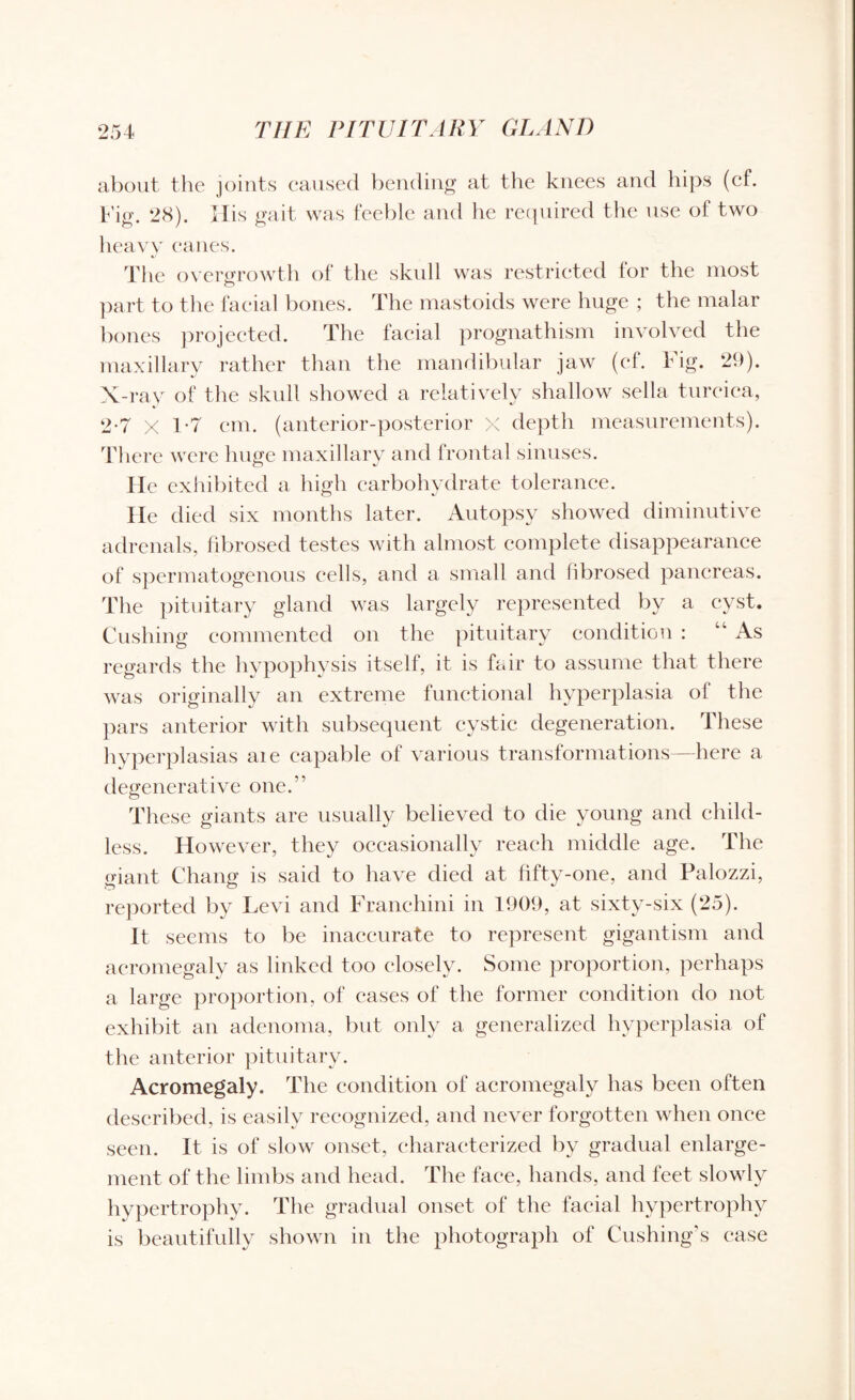 about the joints caused bending at the knees and hips (cf. Fig. 28). His gait was feeble and he required the use of two heavy canes. The overgrowth of the skidl was restricted lor the most part to the facial bones. The mastoids were huge ; the malar bones projected. The facial prognathism involved the maxillary rather than the mandibular jaw (ef. Fig. 29). X-ray of the skull showed a relatively shallow sella turcica, 2-7 X 1-7 cm. (anterior-posterior x depth measurements). There were huge maxillary and frontal sinuses. He exhibited a high carbohydrate tolerance. He died six months later. Autopsy showed diminutive adrenals, fibrosed testes with almost complete disappearance of spermatogenous cells, and a small and fibrosed pancreas. The pituitary gland was largely represented by a cyst. Cushing commented on the pituitary condition : “ As regards the hypophysis itself, it is fair to assume that there was originally an extreme functional hyperplasia of the pars anterior with subsequent cystic degeneration. These hyperplasias aie capable of various transformations—here a degenerative one.” These giants are usually believed to die young and child¬ less. However, they occasionally reach middle age. The giant Chang is said to have died at fifty-one, and Palozzi, reported by Levi and Franchini in 1909, at sixty-six (25). It, seems to be inaccurate to represent gigantism and acromegaly as linked too closely. Some proportion, perhaps a large proportion, of cases of the former condition do not exhibit an adenoma, but only a generalized hyperplasia of the anterior pituitary. Acromegaly. The condition of acromegaly has been often described, is easily recognized, and never forgotten when once seen. It is of slow onset, characterized by gradual enlarge¬ ment of the limbs and head. The face, hands, and feet slowly hypertrophy. The gradual onset of the facial hypertrophy is beautifully shown in the photograph of Cushing's case