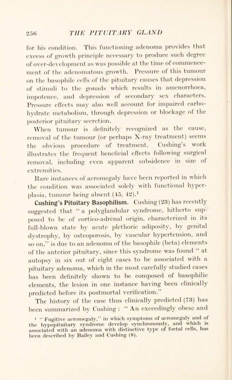for his condition. This functioning adenoma provides that excess of growth principle necessary to produce such degree of over-development as was possible at the time of commence¬ ment of the adenomatous growth. Pressure of this tumour on the basophile cells of the pituitary causes that depression of stimuli to the gonads which results in amenorrhoea, impotence, and depression ot secondary sex characters. Pressure effects may also well account for impaired carbo¬ hydrate metabolism, through depression or blockage of the posterior pituitary secretion. When tumour is definitely recognized as the cause, removal of the tumour (or perhaps X-ray treatment) seems the obvious procedure of treatment. Cushing’s work illustrates the frequent beneficial effects following surgical removal, including even apparent subsidence in size of extremities. Rare instances of acromegaly have been reported in which the condition was associated solely with functional hyper¬ plasia, tumour being absent (45, 42).1 Cushing’s Pituitary Basophilism. Cushing (23) has recently suggested that “ a polyglandular syndrome, hitherto sup¬ posed to be of cortico-adrenal origin, characterized in its full-blown state by acute plethoric adiposity, by genital dystrophy, by osteoporosis, by vascular hypertension, and so on,” is due to an adenoma of the basophile (beta) elements of the anterior pituitary, since this syndrome was found “ at autopsy in six out of eight cases to be associated with a pituitary adenoma, which in the most carefully studied cases has been definitely shown to be composed of basophilic elements, the lesion in one instance having been clinically predicted before its postmortal verification.” The history of the case thus clinically predicted (73) has been summarized by Cushing : “An exceedingly obese and 1 “ Fugitive acromegaly,” in which symptoms of acromegaly and of the hypopituitary syndrome develop synchronously, and which is associated with an adenoma with distinctive type of foetal cells, has been described by Bailey and Cushing (8),