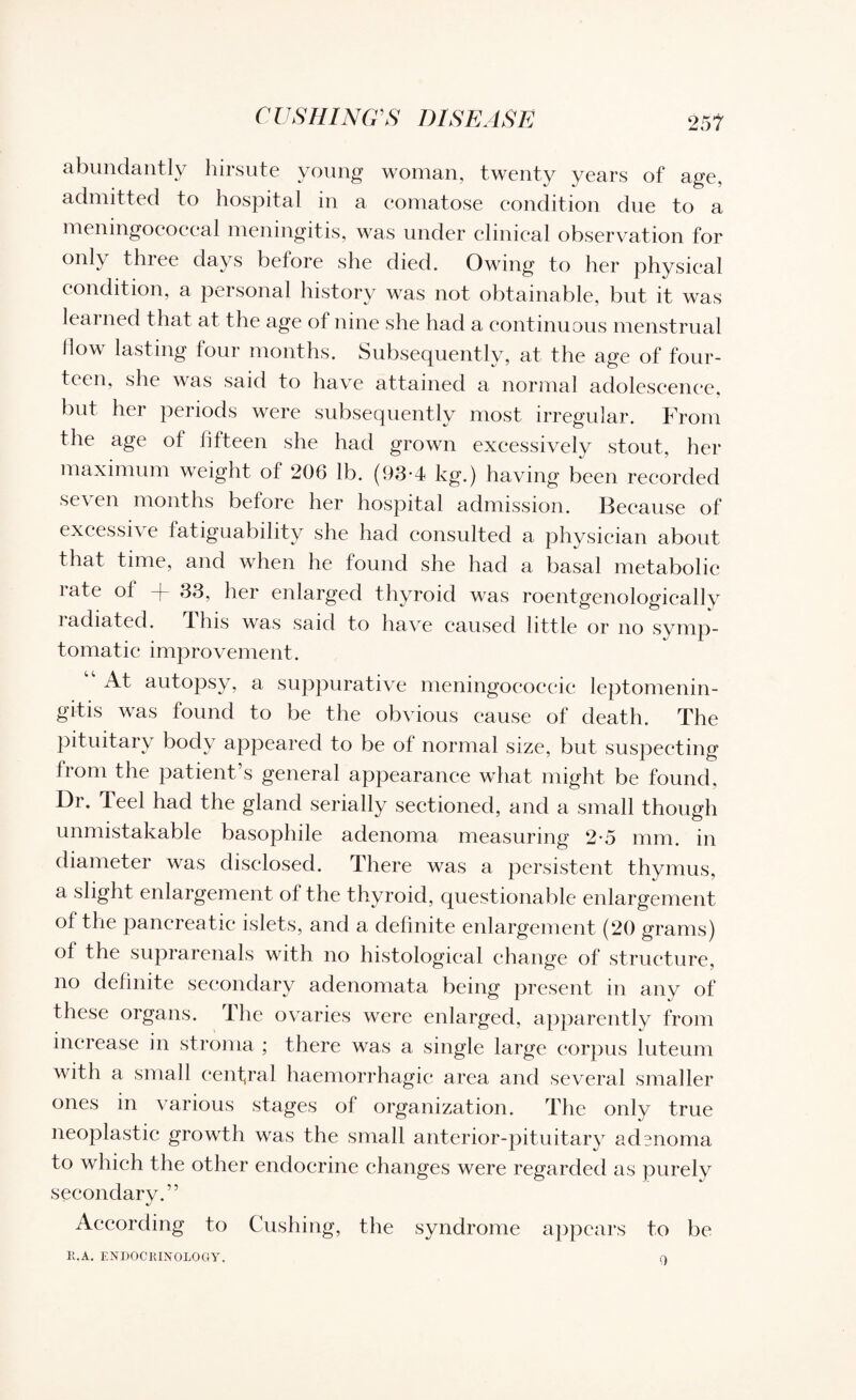 CUSHING'S DISEASE abundantly hirsute young woman, twenty years of age, admitted to hospital in a comatose condition due to a meningococcal meningitis, was under clinical observation for only three days before she died. Owing to her physical condition, a personal history was not obtainable, but it was leai ned that at the age ol nine she had a continuous menstrual flow lasting four months. Subsequently, at the age of four¬ teen, she was said to have attained a normal adolescence, but her periods were subsequently most irregular. From the age of fifteen she had grown excessively stout, her maximum weight of 206 lb. (93-4 kg.) having been recorded seven months before her hospital admission. Because of excessive fatiguability she had consulted a physician about that time, and when he found she had a basal metabolic rate of + 33, her enlarged thyroid was roentgenologically radiated, this was said to have caused little or no symp¬ tomatic improvement. At autopsy, a suppurative meningococeic leptomenin¬ gitis was found to be the obvious cause of death. The pituitary body appeared to be of normal size, but suspecting from the patient’s general appearance what might be found, Dr. Teel had the gland serially sectioned, and a small though unmistakable basophile adenoma measuring 2-5 mm. in diameter was disclosed. There was a persistent thymus, a slight enlargement of the thyroid, questionable enlargement of the pancreatic islets, and a definite enlargement (20 grams) of the suprarenals with no histological change of structure, no definite secondary adenomata being present in any of these organs. The ovaries were enlarged, apparently from increase in stroma ; there was a single large corpus luteum with a small central haemorrhagic area and several smaller ones in various stages of organization. The only true neoplastic growth was the small anterior-pituitary adenoma to which the other endocrine changes were regarded as purely secondary.” According to Cushing, the syndrome appears to be R.A. ENDOCRINOLOGY. 0