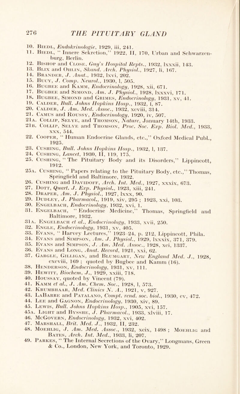 10. Biedl, Endokrinologie, 1929, iii, 241. 11. Biedl, “ Innere Sekretion,” 1922, II, 170, Urban and Schwarzen- burg, Berlin. 12. Bishop and Close, Guy's Hospital ltepts., 1932, lxxxii, 143. 13. Blix and Ohlin, Skand. Arch. Physiol., 1927, li, 167. 14. Branded, J. Anal., 1932, lxvi, 202. 15. Bucy, J. Comp. Neurol., 1930, 1, 505. 16. Bugbee and Kamm, Endocrinology, 1928, xii, 671. 17. Bugbee and Simond, Am. ,J. Physiol., 1928, lxxxvi, 171. 18. Bugbee, Simond and Grimes, Endocrinology, 1931, xv, 41. 19. Calder, Bull. Johns Hopkins Hosp., 1932, 1, 87. 20. Calder, J. Am. Med. Assoc., 1932, xcviii, 314. 21. Camus and Roussy, Endocrinology, 1920, iv, 507. 21a. Collip, Selye, and Thomson, Nature, January 14th, 1933. 21b. Collip, Selye and Thomson, Proc. Soc. Exp. Biol. Med., 1933, xxx, 544. 22. Cooper, “ Human Endocrine Glands, etc.,” Oxford Medical Publ., 1925. 23. Cushing, Bull. Johns Hopkins IIosp., 1932, 1, 137. 24. Cushing, Lancet, 1930, II, 119, 175. 25. Cushing,  The Pituitary Body and its Disorders,” Lippincott, 1912. 25a. Cushing, “ Papers relating to the Pituitary Body, etc.,” Thomas, Springfield and Baltimore, 1932. 26. Cushing and Davidoff, Arch. lnt. Med., 1927, xxxix, 673. 27. Dott, Quart. J. Exp. Physiol., 1923, xiii, 241. 28. Draper, Am. J. Physiol., 1927, lxxx, 90. 29. Dudley, J. Pharmacol., 1919, xiv, 295 ; 1923, xxi, 103. 30. Engelbach, Endocrinology, 1932, xvi, 1. 31. Engelbach, Endocrine Medicine,” Thomas, Springfield and Baltimore, 1932. 31a. Engelbach et al., Endocrinology, 1933, xvii, 250. 32. Engle, Endocrinology, 1931, xv, 405. 33. Evans, “ Harvey Lectures,” 1923-24, p. 212, Lippincott, Phila. 34. Evans and Simpson, Am. J. Physiol., 1929, lxxxix, 371, 379. 35. Evans and Simpson, J. Am. Med. Assoc., 1928, xci, 1337. 36. Evans and Long, Anal. Record, 1921, xxi, 62. 37. Gargle, Gilligan, and Blumgart, New England Med. J., 1928, cxcviii, 169 ; quoted by Bugbee and Kamm (16). 38. Henderson, Endocrinology, 1931, xv, 111. 39. Hewitt, Biochem. J., 1929, xxiii, 718. 40. Houssayt, quoted by Vincent (79). 41. Kamm et al., J. Am. Chem. Soc., 1928, 1, 573. 42. Krumbhaar, Med. Clinics N. A., 1921, v, 927. 43. LaBarre and Patalano, Compt. rend. soc. biol., 1930, cv, 472. 44. Lee and Gagnon, Endocrinology, 1930, xiv, 89. 45. Lewis, Bull. Johns Hopkins IIosp., 1905, xvi, 157. 45a. Light and Bysshe, J. Pharmacol., 1933, xlviii, 17. 46. McGovern, Endocrinology, 1932, xvi, 402. 47. Marshall, Brit. Med. J., 1932, II, 232. 48. Moehlig, I. Am. Med. Assoc., 1932, xcix, 1498 ; Moehlig and Bates, Arch. lnt. Med., 1933, li, 207. 49. Parkes, “ The Internal Secretions of the Ovary,” Longmans, Green & Co., London, New York, and Toronto, 1929.