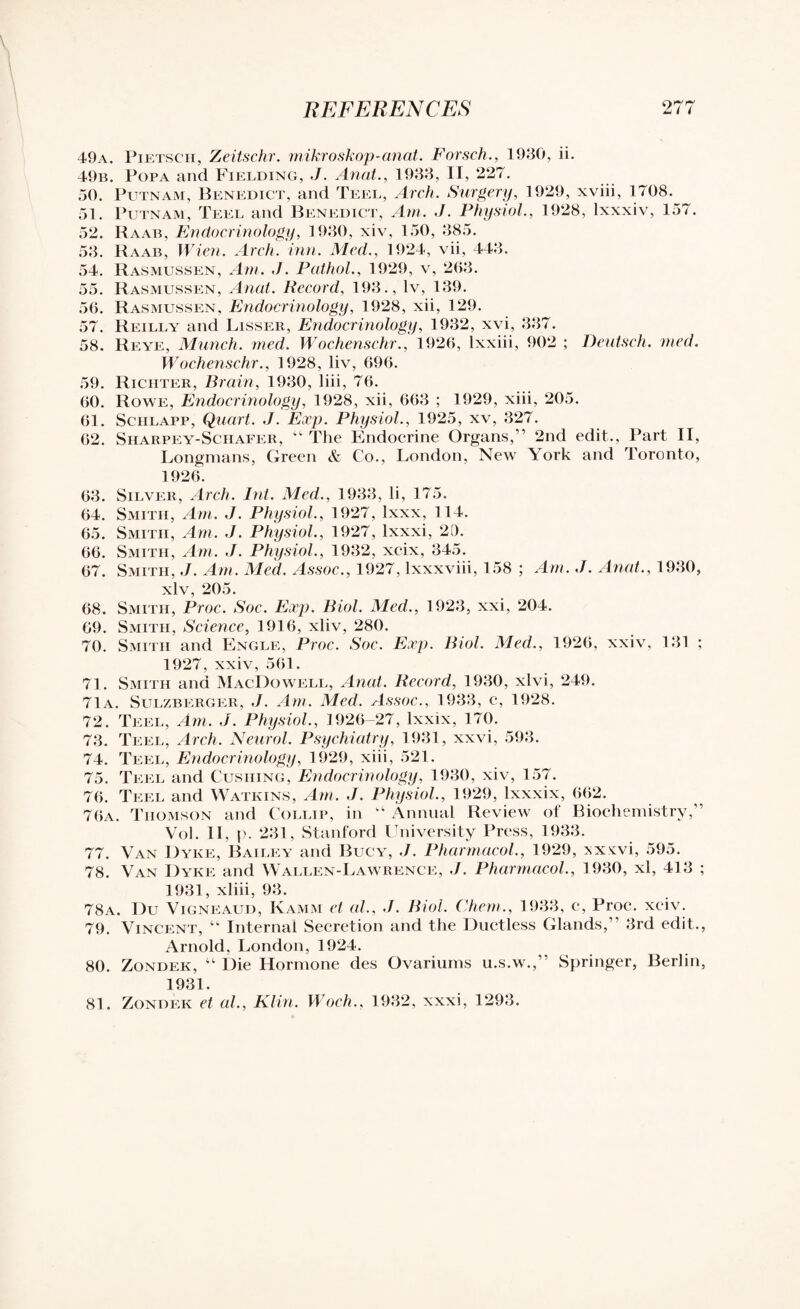 49a. Pietscii, Zeitschr. mikroskop-anat. Forsch., 1930, ii. 49b. Popa and Fielding, J. Anat., 1933, II, 227. 50. Putnam, Benedict, and Teel, Arch. Surgery, 1929, xviii, 1708.^ 51. Putnam, Teel and Benedict, Am. J. Physiol., 1928, lxxxiv, 157. 52. Raab, Endocrinology, 1930, xiv, 150, 385. 53. Raab, Wien. Arch. inn. Med., 1924, vii, 443. 54. Rasmussen, Am. J. Pathol., 1929, v, 263. 55. Rasmussen, Anat. Record, 193., lv, 139. 56. Rasmussen, Endocrinology, 1928, xii, 129. 57. Reilly and Lisser, Endocrinology, 1932, xvi, 337. 58. Reye, Munch, med. Wochenschr., 1926, lxxiii, 902 ; Deutsch. vied. Wochenschr., 1928, liv, 696. 59. Richter, Brain, 1930, liii, 76. 60. Rowe, Endocrinology, 1928, xii, 663 ; 1929, xiii, 205. 61. Sciilapp, Quart. J. Exp. Physiol., 1925, xv, 327. 62. Sharpey-Schafer, “ The Endocrine Organs,” 2nd edit., Part II, Longmans, Green & Co., London, Newr York and Toronto, 1926. 63. Silver, Arch. Int. Med., 1933, li, 175. 64. Smith, Am. J. Physiol., 1927, lxxx, 114. 65. Smith, Am. J. Physiol., 1927, lxxxi, 20. 66. Smith, Am. J. Physiol., 1932, xcix, 345. 67. Smith, J. Am. Med. Assoc., 1927, lxxxviii, 158 ; Am. J. Anat., 1930, xlv, 205. 68. Smith, Proc. Soc. Exp. Biol. Med., 1923, xxi, 204. 69. Smith, Science, 1916, xliv, 280. 70. Smith and Engle, Proc. Soc. Exp. Biol. Med., 1926, xxiv, 131 ; 1927, xxiv, 561. 71. Smith and MacDowell, Anat. Record, 1930, xlvi, 249. 71a. Sulzberger, J. Am. Med. Assoc., 1933, c, 1928. 72. Teel, Am. J. Physiol., 1926-27, lxxix, 170. 73. Teel, Arch. Neurol. Psychiatry, 1931, xxvi, 593. 74. Teel, Endocrinology, 1929, xiii, 521. 75. Teel and Cushing, Endocrinology, 1930, xiv, 157. 76. Teel and Watkins, Am. J. Physiol., 1929, Ixxxix, 662. 76a. Thomson and Collif, in “ Annual Review of Biochemistry,” Vol. II, p. 231, Stanford University Press, 1933. 77. Van Dyke, Bailey and Bucy, J. Pharmacol., 1929, >,xvvi, 595. 78. Van Dyke and Wallen-Lawrence, J. Pharmacol., 1930, xl, 413 ; 1931, xliii, 93. 78a. Du Vigneaud, Kamm et al., J. Biol. Chem., 1933, c, Proc. xciv. 79. Vincent, “ Internal Secretion and the Ductless Glands,’ 3rd edit., Arnold, London, 1924. 80. Zondek, “ Die Hormone des Ovariums u.s.w.,” Springer, Berlin, 1931. 81. Zondek et al., Klin. Woch., 1932, xxxi, 1293.