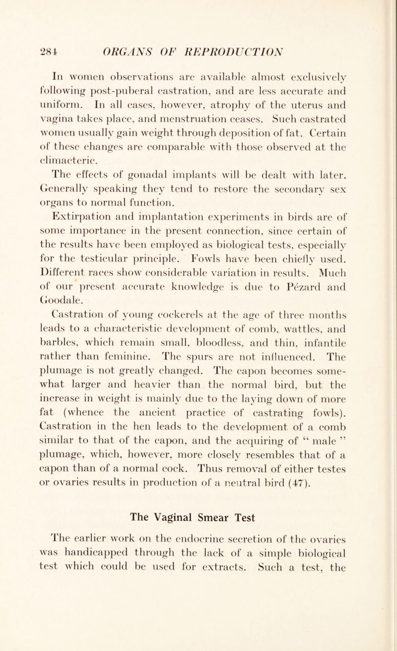 In women observations are available almost exclusively following post-puberal castration, and are less accurate and uniform. In all eases, however, atrophy of the uterus and vagina takes place, and menstruation ceases. Such castrated women usually gain weight through deposition of fat. Certain of these changes are comparable with those observed at the climacteric. The effects of gonadal implants will be dealt with later. Generally speaking they tend to restore the secondary sex organs to normal function. Extirpation and implantation experiments in birds are of some importance in the present connection, since certain of the results have been employed as biological tests, especially for the testicular principle. Fowls have been chiefly used. Different races show considerable variation in results. Much of our present accurate knowledge is due to Pezard and Goodale. Castration of young cockerels at the age of three months leads to a characteristic development of comb, wattles, and barbies, which remain small, bloodless, and thin, infantile rather than feminine. The spurs are not influenced. The plumage is not greatly changed. The capon becomes some¬ what larger and heavier than the normal bird, but the increase in weight is mainly due to the laying down of more fat (whence the ancient practice of castrating fowls). Castration in the hen leads to the development of a comb similar to that of the capon, and the acquiring of “ male ” plumage, which, however, more closely resembles that of a capon than of a normal cock. Thus removal of either testes or ovaries results in production of a neutral bird (47). The Vaginal Smear Test The earlier work on the endocrine secretion of the ovaries was handicapped through the lack of a simple biological test which could be used for extracts. Such a test, the