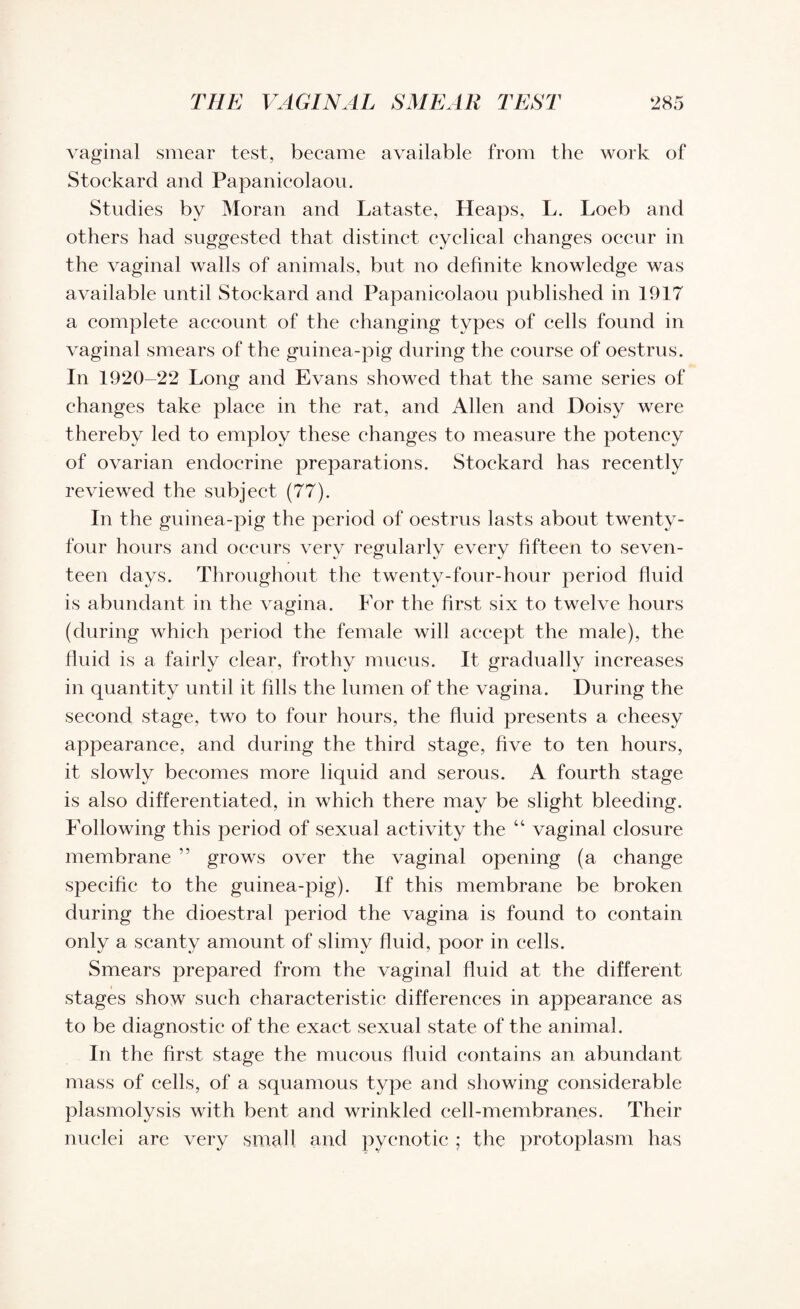 THE VAGINAL SMEAR TEST ‘285 vaginal smear test, became available from the work of Stoekard and Papanicolaou. Studies by Moran and Lataste, Heaps, L. Loeb and others had suggested that distinct cyclical changes occur in the vaginal walls of animals, but no definite knowledge was available until Stoekard and Papanicolaou published in 1917 a complete account of the changing types of cells found in vaginal smears of the guinea-pig during the course of oestrus. In 1920-22 Long and Evans showed that the same series of changes take place in the rat, and Allen and Doisy were thereby led to employ these changes to measure the potency of ovarian endocrine preparations. Stoekard has recently reviewed the subject (77). In the guinea-pig the period of oestrus lasts about twenty- four hours and occurs very regularly every fifteen to seven¬ teen days. Throughout the twenty-four-hour period fluid is abundant in the vagina. For the first six to twelve hours (during which period the female will accept the male), the fluid is a fairly clear, frothy mucus. It gradually increases in quantity until it fills the lumen of the vagina. During the second stage, two to four hours, the fluid presents a cheesy appearance, and during the third stage, five to ten hours, it slowly becomes more liquid and serous. A fourth stage is also differentiated, in which there may be slight bleeding. Following this period of sexual activity the “ vaginal closure membrane ” grows over the vaginal opening (a change specific to the guinea-pig). If this membrane be broken during the dioestral period the vagina is found to contain only a scanty amount of slimy fluid, poor in cells. Smears prepared from the vaginal fluid at the different stages show such characteristic differences in appearance as to be diagnostic of the exact sexual state of the animal. In the first stage the mucous fluid contains an abundant mass of cells, of a squamous type and showing considerable plasmolysis with bent and wrinkled cell-membranes. Their nuclei are very small and pyenotic ; the protoplasm has